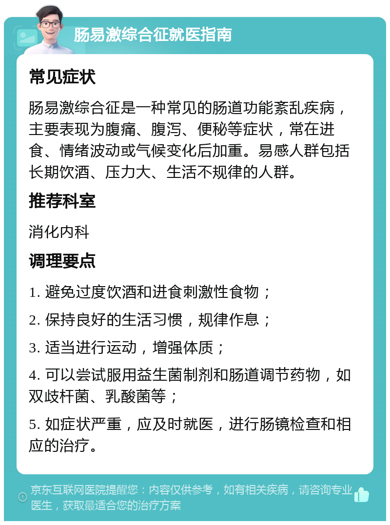 肠易激综合征就医指南 常见症状 肠易激综合征是一种常见的肠道功能紊乱疾病，主要表现为腹痛、腹泻、便秘等症状，常在进食、情绪波动或气候变化后加重。易感人群包括长期饮酒、压力大、生活不规律的人群。 推荐科室 消化内科 调理要点 1. 避免过度饮酒和进食刺激性食物； 2. 保持良好的生活习惯，规律作息； 3. 适当进行运动，增强体质； 4. 可以尝试服用益生菌制剂和肠道调节药物，如双歧杆菌、乳酸菌等； 5. 如症状严重，应及时就医，进行肠镜检查和相应的治疗。