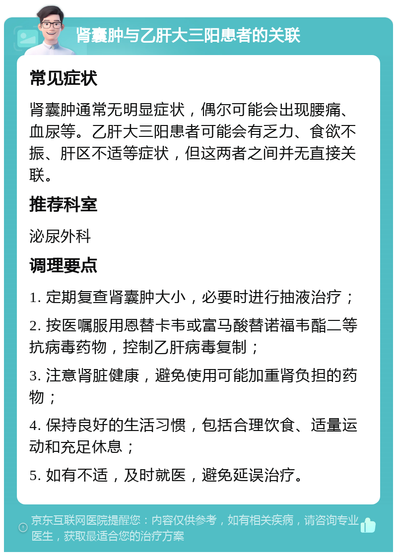 肾囊肿与乙肝大三阳患者的关联 常见症状 肾囊肿通常无明显症状，偶尔可能会出现腰痛、血尿等。乙肝大三阳患者可能会有乏力、食欲不振、肝区不适等症状，但这两者之间并无直接关联。 推荐科室 泌尿外科 调理要点 1. 定期复查肾囊肿大小，必要时进行抽液治疗； 2. 按医嘱服用恩替卡韦或富马酸替诺福韦酯二等抗病毒药物，控制乙肝病毒复制； 3. 注意肾脏健康，避免使用可能加重肾负担的药物； 4. 保持良好的生活习惯，包括合理饮食、适量运动和充足休息； 5. 如有不适，及时就医，避免延误治疗。