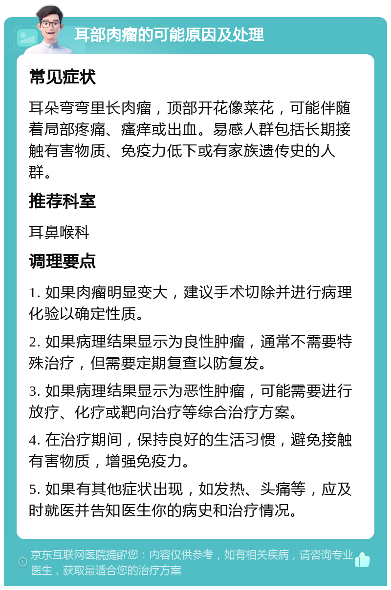 耳部肉瘤的可能原因及处理 常见症状 耳朵弯弯里长肉瘤，顶部开花像菜花，可能伴随着局部疼痛、瘙痒或出血。易感人群包括长期接触有害物质、免疫力低下或有家族遗传史的人群。 推荐科室 耳鼻喉科 调理要点 1. 如果肉瘤明显变大，建议手术切除并进行病理化验以确定性质。 2. 如果病理结果显示为良性肿瘤，通常不需要特殊治疗，但需要定期复查以防复发。 3. 如果病理结果显示为恶性肿瘤，可能需要进行放疗、化疗或靶向治疗等综合治疗方案。 4. 在治疗期间，保持良好的生活习惯，避免接触有害物质，增强免疫力。 5. 如果有其他症状出现，如发热、头痛等，应及时就医并告知医生你的病史和治疗情况。