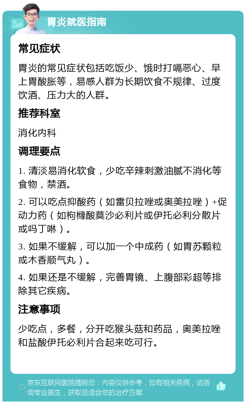 胃炎就医指南 常见症状 胃炎的常见症状包括吃饭少、饿时打嗝恶心、早上胃酸胀等，易感人群为长期饮食不规律、过度饮酒、压力大的人群。 推荐科室 消化内科 调理要点 1. 清淡易消化软食，少吃辛辣刺激油腻不消化等食物，禁酒。 2. 可以吃点抑酸药（如雷贝拉唑或奥美拉唑）+促动力药（如枸橼酸莫沙必利片或伊托必利分散片或吗丁啉）。 3. 如果不缓解，可以加一个中成药（如胃苏颗粒或木香顺气丸）。 4. 如果还是不缓解，完善胃镜、上腹部彩超等排除其它疾病。 注意事项 少吃点，多餐，分开吃猴头菇和药品，奥美拉唑和盐酸伊托必利片合起来吃可行。