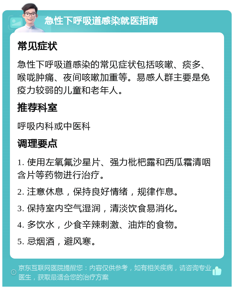 急性下呼吸道感染就医指南 常见症状 急性下呼吸道感染的常见症状包括咳嗽、痰多、喉咙肿痛、夜间咳嗽加重等。易感人群主要是免疫力较弱的儿童和老年人。 推荐科室 呼吸内科或中医科 调理要点 1. 使用左氧氟沙星片、强力枇杷露和西瓜霜清咽含片等药物进行治疗。 2. 注意休息，保持良好情绪，规律作息。 3. 保持室内空气湿润，清淡饮食易消化。 4. 多饮水，少食辛辣刺激、油炸的食物。 5. 忌烟酒，避风寒。