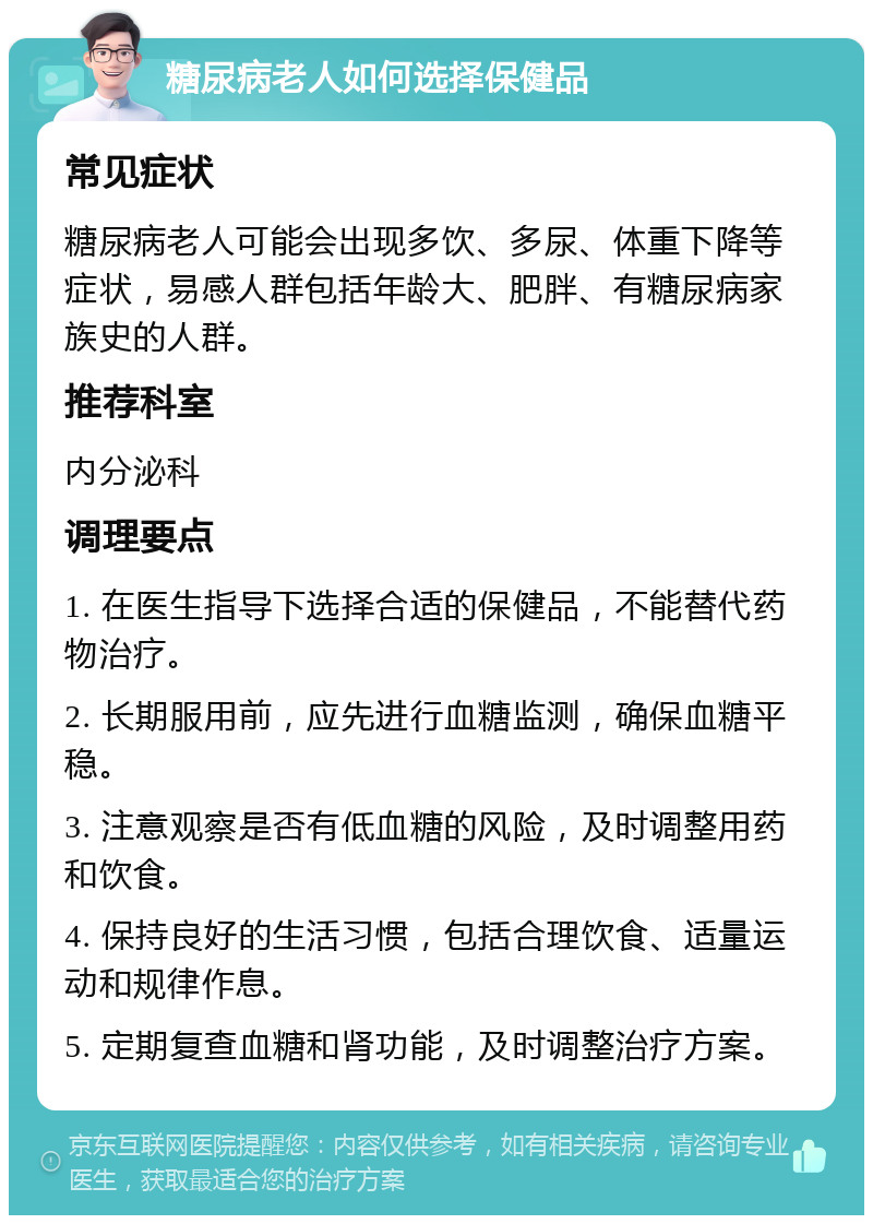 糖尿病老人如何选择保健品 常见症状 糖尿病老人可能会出现多饮、多尿、体重下降等症状，易感人群包括年龄大、肥胖、有糖尿病家族史的人群。 推荐科室 内分泌科 调理要点 1. 在医生指导下选择合适的保健品，不能替代药物治疗。 2. 长期服用前，应先进行血糖监测，确保血糖平稳。 3. 注意观察是否有低血糖的风险，及时调整用药和饮食。 4. 保持良好的生活习惯，包括合理饮食、适量运动和规律作息。 5. 定期复查血糖和肾功能，及时调整治疗方案。