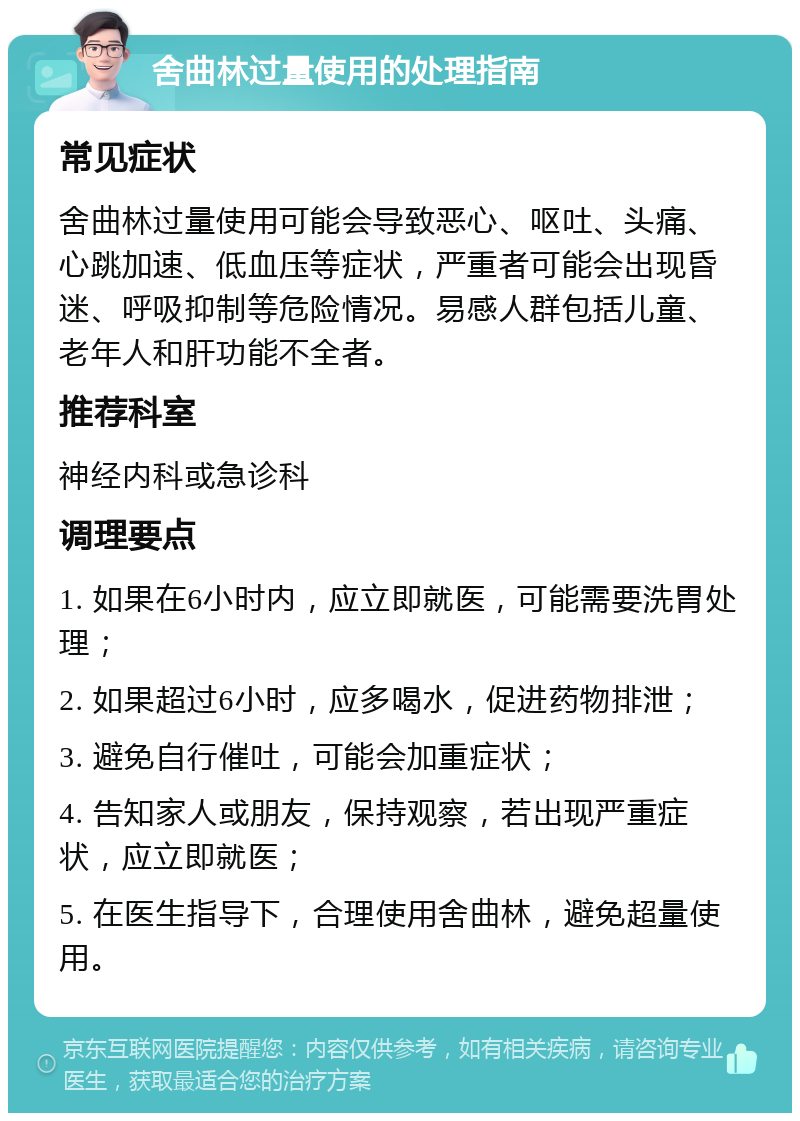 舍曲林过量使用的处理指南 常见症状 舍曲林过量使用可能会导致恶心、呕吐、头痛、心跳加速、低血压等症状，严重者可能会出现昏迷、呼吸抑制等危险情况。易感人群包括儿童、老年人和肝功能不全者。 推荐科室 神经内科或急诊科 调理要点 1. 如果在6小时内，应立即就医，可能需要洗胃处理； 2. 如果超过6小时，应多喝水，促进药物排泄； 3. 避免自行催吐，可能会加重症状； 4. 告知家人或朋友，保持观察，若出现严重症状，应立即就医； 5. 在医生指导下，合理使用舍曲林，避免超量使用。