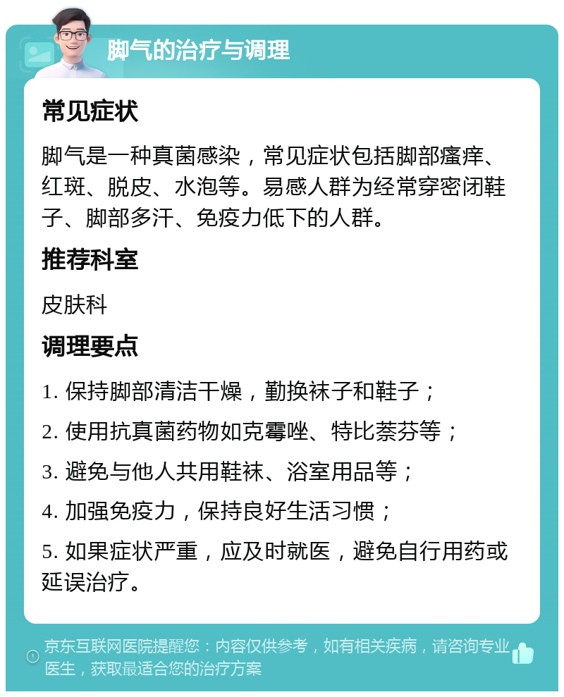 脚气的治疗与调理 常见症状 脚气是一种真菌感染，常见症状包括脚部瘙痒、红斑、脱皮、水泡等。易感人群为经常穿密闭鞋子、脚部多汗、免疫力低下的人群。 推荐科室 皮肤科 调理要点 1. 保持脚部清洁干燥，勤换袜子和鞋子； 2. 使用抗真菌药物如克霉唑、特比萘芬等； 3. 避免与他人共用鞋袜、浴室用品等； 4. 加强免疫力，保持良好生活习惯； 5. 如果症状严重，应及时就医，避免自行用药或延误治疗。