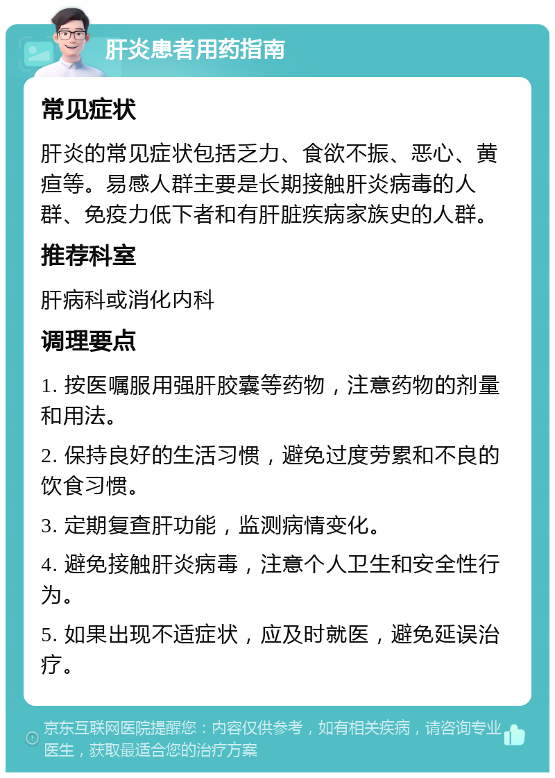 肝炎患者用药指南 常见症状 肝炎的常见症状包括乏力、食欲不振、恶心、黄疸等。易感人群主要是长期接触肝炎病毒的人群、免疫力低下者和有肝脏疾病家族史的人群。 推荐科室 肝病科或消化内科 调理要点 1. 按医嘱服用强肝胶囊等药物，注意药物的剂量和用法。 2. 保持良好的生活习惯，避免过度劳累和不良的饮食习惯。 3. 定期复查肝功能，监测病情变化。 4. 避免接触肝炎病毒，注意个人卫生和安全性行为。 5. 如果出现不适症状，应及时就医，避免延误治疗。