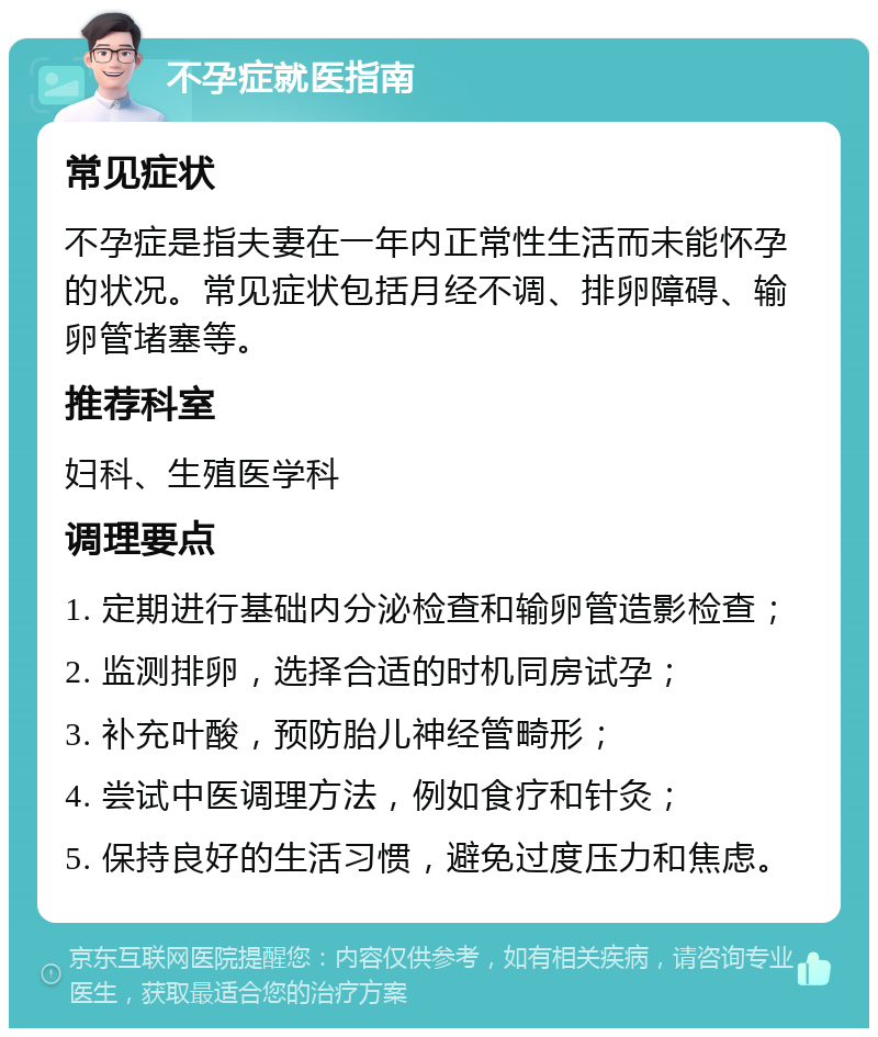 不孕症就医指南 常见症状 不孕症是指夫妻在一年内正常性生活而未能怀孕的状况。常见症状包括月经不调、排卵障碍、输卵管堵塞等。 推荐科室 妇科、生殖医学科 调理要点 1. 定期进行基础内分泌检查和输卵管造影检查； 2. 监测排卵，选择合适的时机同房试孕； 3. 补充叶酸，预防胎儿神经管畸形； 4. 尝试中医调理方法，例如食疗和针灸； 5. 保持良好的生活习惯，避免过度压力和焦虑。