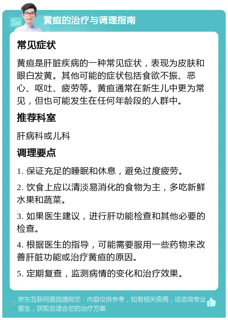 黄疸的治疗与调理指南 常见症状 黄疸是肝脏疾病的一种常见症状，表现为皮肤和眼白发黄。其他可能的症状包括食欲不振、恶心、呕吐、疲劳等。黄疸通常在新生儿中更为常见，但也可能发生在任何年龄段的人群中。 推荐科室 肝病科或儿科 调理要点 1. 保证充足的睡眠和休息，避免过度疲劳。 2. 饮食上应以清淡易消化的食物为主，多吃新鲜水果和蔬菜。 3. 如果医生建议，进行肝功能检查和其他必要的检查。 4. 根据医生的指导，可能需要服用一些药物来改善肝脏功能或治疗黄疸的原因。 5. 定期复查，监测病情的变化和治疗效果。