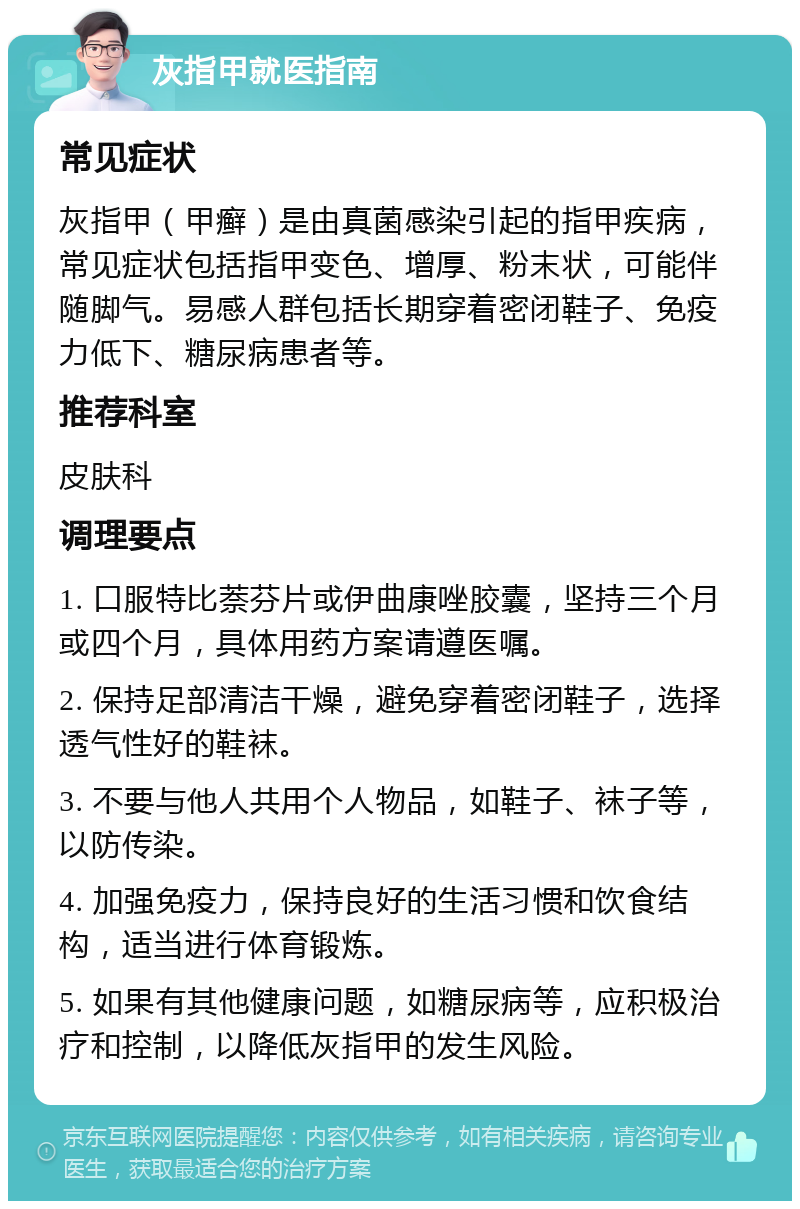 灰指甲就医指南 常见症状 灰指甲（甲癣）是由真菌感染引起的指甲疾病，常见症状包括指甲变色、增厚、粉末状，可能伴随脚气。易感人群包括长期穿着密闭鞋子、免疫力低下、糖尿病患者等。 推荐科室 皮肤科 调理要点 1. 口服特比萘芬片或伊曲康唑胶囊，坚持三个月或四个月，具体用药方案请遵医嘱。 2. 保持足部清洁干燥，避免穿着密闭鞋子，选择透气性好的鞋袜。 3. 不要与他人共用个人物品，如鞋子、袜子等，以防传染。 4. 加强免疫力，保持良好的生活习惯和饮食结构，适当进行体育锻炼。 5. 如果有其他健康问题，如糖尿病等，应积极治疗和控制，以降低灰指甲的发生风险。