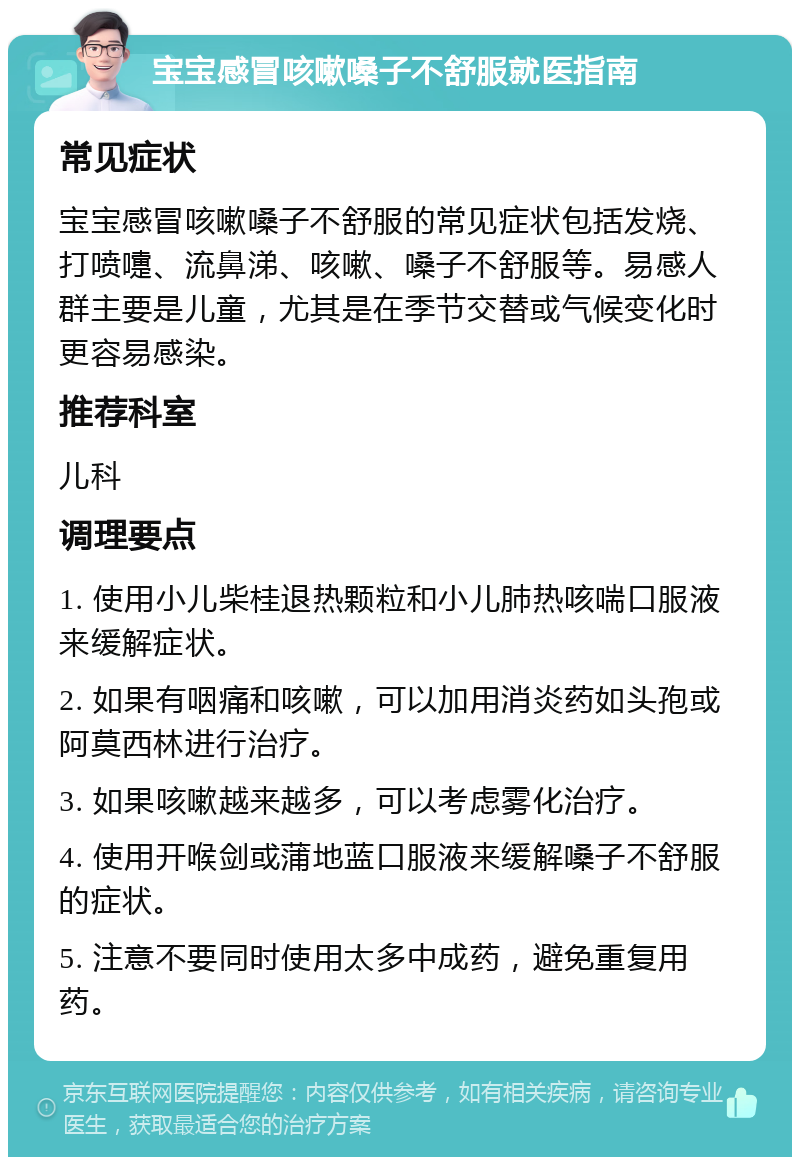 宝宝感冒咳嗽嗓子不舒服就医指南 常见症状 宝宝感冒咳嗽嗓子不舒服的常见症状包括发烧、打喷嚏、流鼻涕、咳嗽、嗓子不舒服等。易感人群主要是儿童，尤其是在季节交替或气候变化时更容易感染。 推荐科室 儿科 调理要点 1. 使用小儿柴桂退热颗粒和小儿肺热咳喘口服液来缓解症状。 2. 如果有咽痛和咳嗽，可以加用消炎药如头孢或阿莫西林进行治疗。 3. 如果咳嗽越来越多，可以考虑雾化治疗。 4. 使用开喉剑或蒲地蓝口服液来缓解嗓子不舒服的症状。 5. 注意不要同时使用太多中成药，避免重复用药。