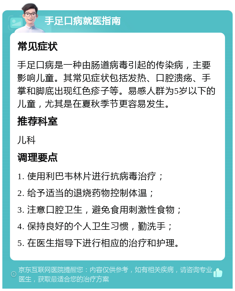 手足口病就医指南 常见症状 手足口病是一种由肠道病毒引起的传染病，主要影响儿童。其常见症状包括发热、口腔溃疡、手掌和脚底出现红色疹子等。易感人群为5岁以下的儿童，尤其是在夏秋季节更容易发生。 推荐科室 儿科 调理要点 1. 使用利巴韦林片进行抗病毒治疗； 2. 给予适当的退烧药物控制体温； 3. 注意口腔卫生，避免食用刺激性食物； 4. 保持良好的个人卫生习惯，勤洗手； 5. 在医生指导下进行相应的治疗和护理。