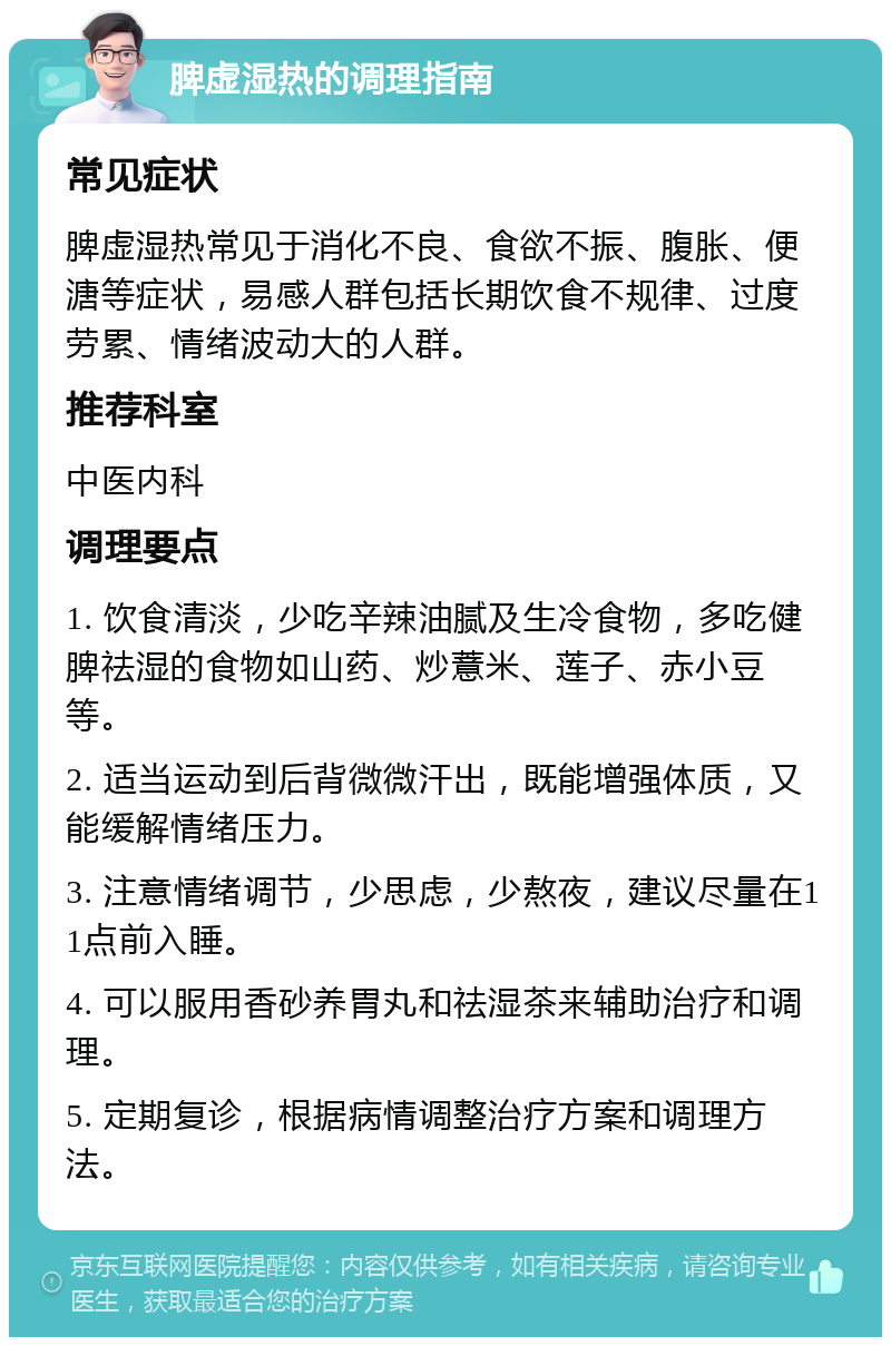 脾虚湿热的调理指南 常见症状 脾虚湿热常见于消化不良、食欲不振、腹胀、便溏等症状，易感人群包括长期饮食不规律、过度劳累、情绪波动大的人群。 推荐科室 中医内科 调理要点 1. 饮食清淡，少吃辛辣油腻及生冷食物，多吃健脾祛湿的食物如山药、炒薏米、莲子、赤小豆等。 2. 适当运动到后背微微汗出，既能增强体质，又能缓解情绪压力。 3. 注意情绪调节，少思虑，少熬夜，建议尽量在11点前入睡。 4. 可以服用香砂养胃丸和祛湿茶来辅助治疗和调理。 5. 定期复诊，根据病情调整治疗方案和调理方法。