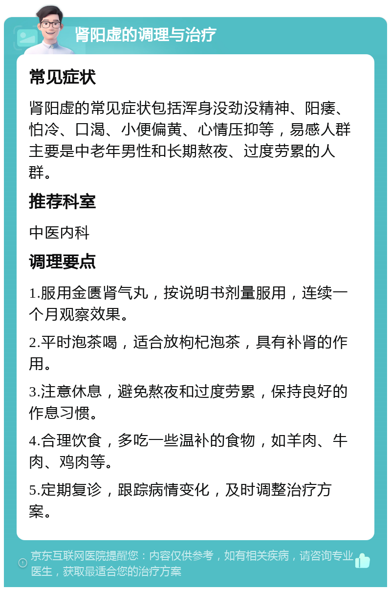 肾阳虚的调理与治疗 常见症状 肾阳虚的常见症状包括浑身没劲没精神、阳痿、怕冷、口渴、小便偏黄、心情压抑等，易感人群主要是中老年男性和长期熬夜、过度劳累的人群。 推荐科室 中医内科 调理要点 1.服用金匮肾气丸，按说明书剂量服用，连续一个月观察效果。 2.平时泡茶喝，适合放枸杞泡茶，具有补肾的作用。 3.注意休息，避免熬夜和过度劳累，保持良好的作息习惯。 4.合理饮食，多吃一些温补的食物，如羊肉、牛肉、鸡肉等。 5.定期复诊，跟踪病情变化，及时调整治疗方案。