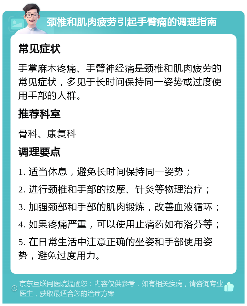 颈椎和肌肉疲劳引起手臂痛的调理指南 常见症状 手掌麻木疼痛、手臂神经痛是颈椎和肌肉疲劳的常见症状，多见于长时间保持同一姿势或过度使用手部的人群。 推荐科室 骨科、康复科 调理要点 1. 适当休息，避免长时间保持同一姿势； 2. 进行颈椎和手部的按摩、针灸等物理治疗； 3. 加强颈部和手部的肌肉锻炼，改善血液循环； 4. 如果疼痛严重，可以使用止痛药如布洛芬等； 5. 在日常生活中注意正确的坐姿和手部使用姿势，避免过度用力。