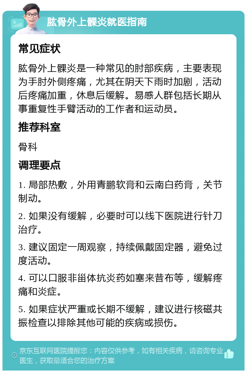 肱骨外上髁炎就医指南 常见症状 肱骨外上髁炎是一种常见的肘部疾病，主要表现为手肘外侧疼痛，尤其在阴天下雨时加剧，活动后疼痛加重，休息后缓解。易感人群包括长期从事重复性手臂活动的工作者和运动员。 推荐科室 骨科 调理要点 1. 局部热敷，外用青鹏软膏和云南白药膏，关节制动。 2. 如果没有缓解，必要时可以线下医院进行针刀治疗。 3. 建议固定一周观察，持续佩戴固定器，避免过度活动。 4. 可以口服非甾体抗炎药如塞来昔布等，缓解疼痛和炎症。 5. 如果症状严重或长期不缓解，建议进行核磁共振检查以排除其他可能的疾病或损伤。