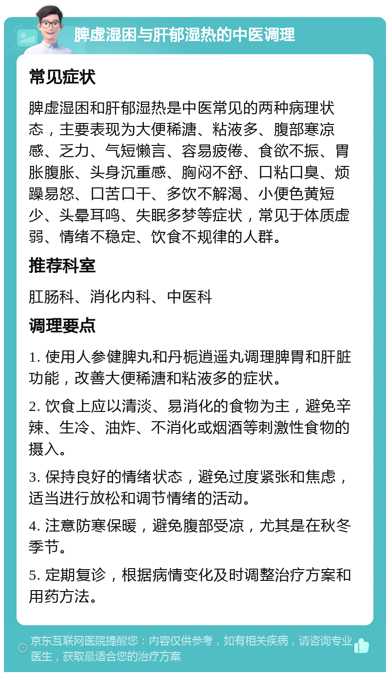 脾虚湿困与肝郁湿热的中医调理 常见症状 脾虚湿困和肝郁湿热是中医常见的两种病理状态，主要表现为大便稀溏、粘液多、腹部寒凉感、乏力、气短懒言、容易疲倦、食欲不振、胃胀腹胀、头身沉重感、胸闷不舒、口粘口臭、烦躁易怒、口苦口干、多饮不解渴、小便色黄短少、头晕耳鸣、失眠多梦等症状，常见于体质虚弱、情绪不稳定、饮食不规律的人群。 推荐科室 肛肠科、消化内科、中医科 调理要点 1. 使用人参健脾丸和丹栀逍遥丸调理脾胃和肝脏功能，改善大便稀溏和粘液多的症状。 2. 饮食上应以清淡、易消化的食物为主，避免辛辣、生冷、油炸、不消化或烟酒等刺激性食物的摄入。 3. 保持良好的情绪状态，避免过度紧张和焦虑，适当进行放松和调节情绪的活动。 4. 注意防寒保暖，避免腹部受凉，尤其是在秋冬季节。 5. 定期复诊，根据病情变化及时调整治疗方案和用药方法。