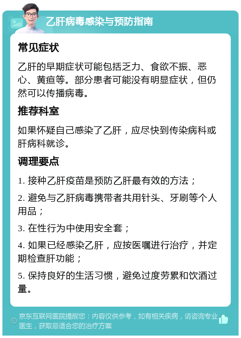 乙肝病毒感染与预防指南 常见症状 乙肝的早期症状可能包括乏力、食欲不振、恶心、黄疸等。部分患者可能没有明显症状，但仍然可以传播病毒。 推荐科室 如果怀疑自己感染了乙肝，应尽快到传染病科或肝病科就诊。 调理要点 1. 接种乙肝疫苗是预防乙肝最有效的方法； 2. 避免与乙肝病毒携带者共用针头、牙刷等个人用品； 3. 在性行为中使用安全套； 4. 如果已经感染乙肝，应按医嘱进行治疗，并定期检查肝功能； 5. 保持良好的生活习惯，避免过度劳累和饮酒过量。