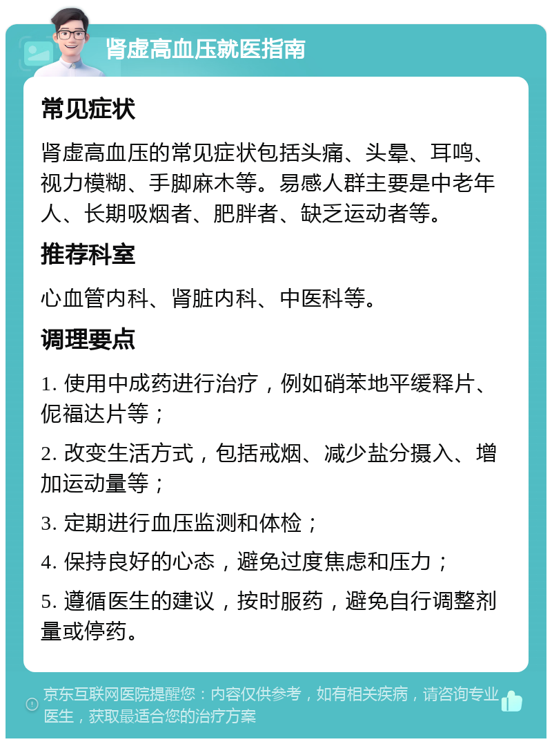 肾虚高血压就医指南 常见症状 肾虚高血压的常见症状包括头痛、头晕、耳鸣、视力模糊、手脚麻木等。易感人群主要是中老年人、长期吸烟者、肥胖者、缺乏运动者等。 推荐科室 心血管内科、肾脏内科、中医科等。 调理要点 1. 使用中成药进行治疗，例如硝苯地平缓释片、伲福达片等； 2. 改变生活方式，包括戒烟、减少盐分摄入、增加运动量等； 3. 定期进行血压监测和体检； 4. 保持良好的心态，避免过度焦虑和压力； 5. 遵循医生的建议，按时服药，避免自行调整剂量或停药。