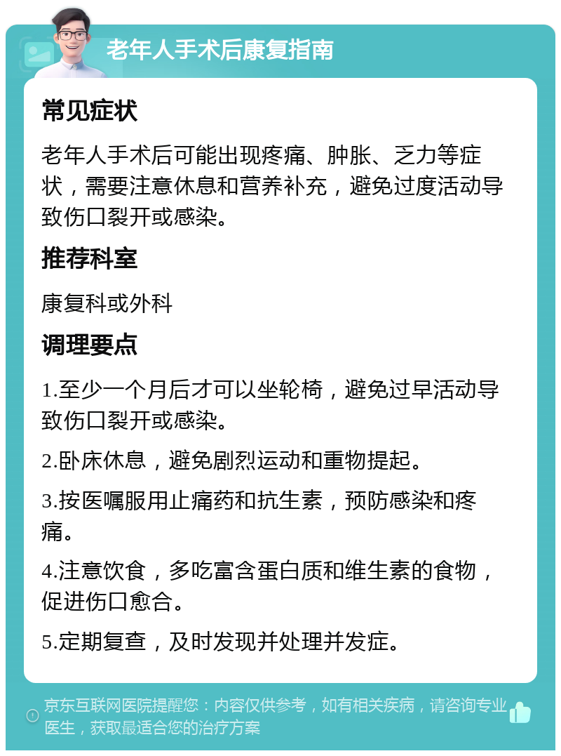 老年人手术后康复指南 常见症状 老年人手术后可能出现疼痛、肿胀、乏力等症状，需要注意休息和营养补充，避免过度活动导致伤口裂开或感染。 推荐科室 康复科或外科 调理要点 1.至少一个月后才可以坐轮椅，避免过早活动导致伤口裂开或感染。 2.卧床休息，避免剧烈运动和重物提起。 3.按医嘱服用止痛药和抗生素，预防感染和疼痛。 4.注意饮食，多吃富含蛋白质和维生素的食物，促进伤口愈合。 5.定期复查，及时发现并处理并发症。