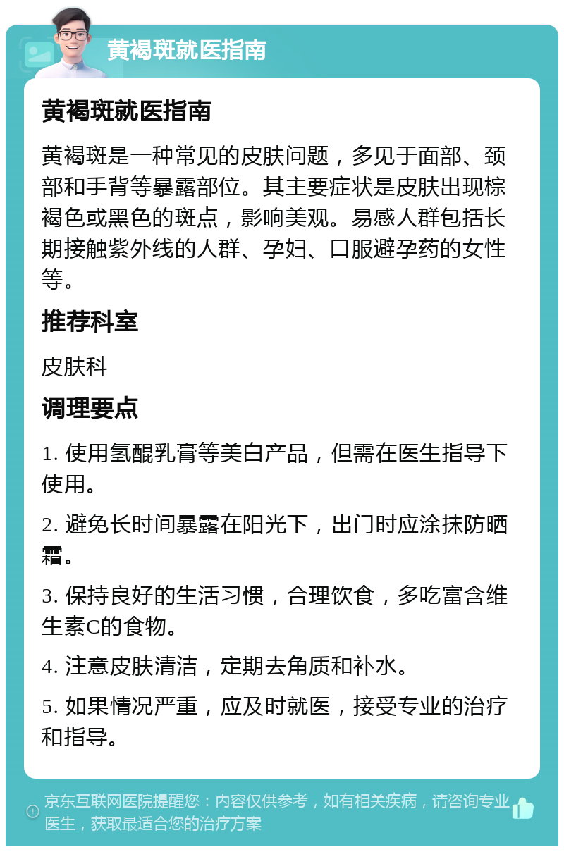 黄褐斑就医指南 黄褐斑就医指南 黄褐斑是一种常见的皮肤问题，多见于面部、颈部和手背等暴露部位。其主要症状是皮肤出现棕褐色或黑色的斑点，影响美观。易感人群包括长期接触紫外线的人群、孕妇、口服避孕药的女性等。 推荐科室 皮肤科 调理要点 1. 使用氢醌乳膏等美白产品，但需在医生指导下使用。 2. 避免长时间暴露在阳光下，出门时应涂抹防晒霜。 3. 保持良好的生活习惯，合理饮食，多吃富含维生素C的食物。 4. 注意皮肤清洁，定期去角质和补水。 5. 如果情况严重，应及时就医，接受专业的治疗和指导。