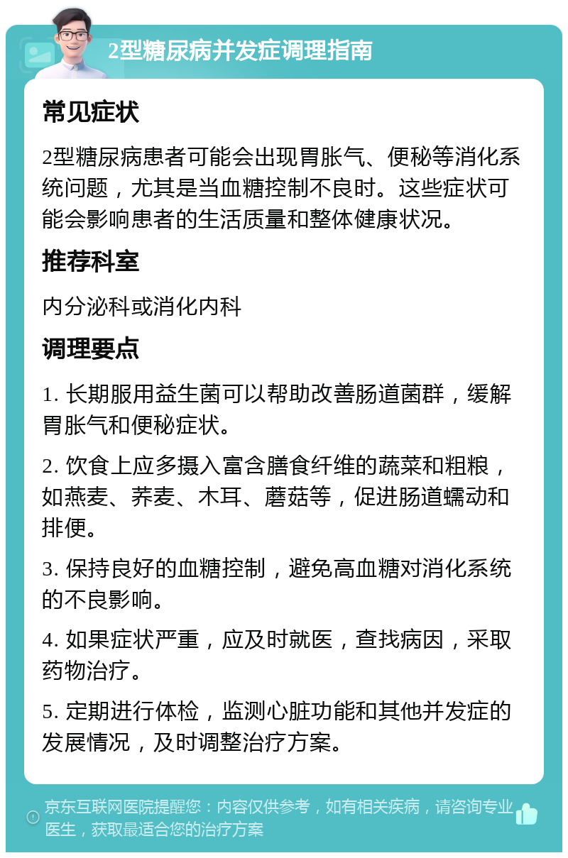 2型糖尿病并发症调理指南 常见症状 2型糖尿病患者可能会出现胃胀气、便秘等消化系统问题，尤其是当血糖控制不良时。这些症状可能会影响患者的生活质量和整体健康状况。 推荐科室 内分泌科或消化内科 调理要点 1. 长期服用益生菌可以帮助改善肠道菌群，缓解胃胀气和便秘症状。 2. 饮食上应多摄入富含膳食纤维的蔬菜和粗粮，如燕麦、荞麦、木耳、蘑菇等，促进肠道蠕动和排便。 3. 保持良好的血糖控制，避免高血糖对消化系统的不良影响。 4. 如果症状严重，应及时就医，查找病因，采取药物治疗。 5. 定期进行体检，监测心脏功能和其他并发症的发展情况，及时调整治疗方案。