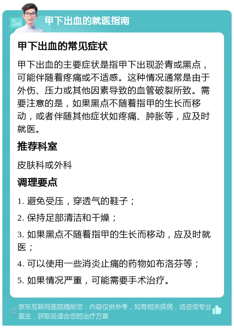 甲下出血的就医指南 甲下出血的常见症状 甲下出血的主要症状是指甲下出现淤青或黑点，可能伴随着疼痛或不适感。这种情况通常是由于外伤、压力或其他因素导致的血管破裂所致。需要注意的是，如果黑点不随着指甲的生长而移动，或者伴随其他症状如疼痛、肿胀等，应及时就医。 推荐科室 皮肤科或外科 调理要点 1. 避免受压，穿透气的鞋子； 2. 保持足部清洁和干燥； 3. 如果黑点不随着指甲的生长而移动，应及时就医； 4. 可以使用一些消炎止痛的药物如布洛芬等； 5. 如果情况严重，可能需要手术治疗。