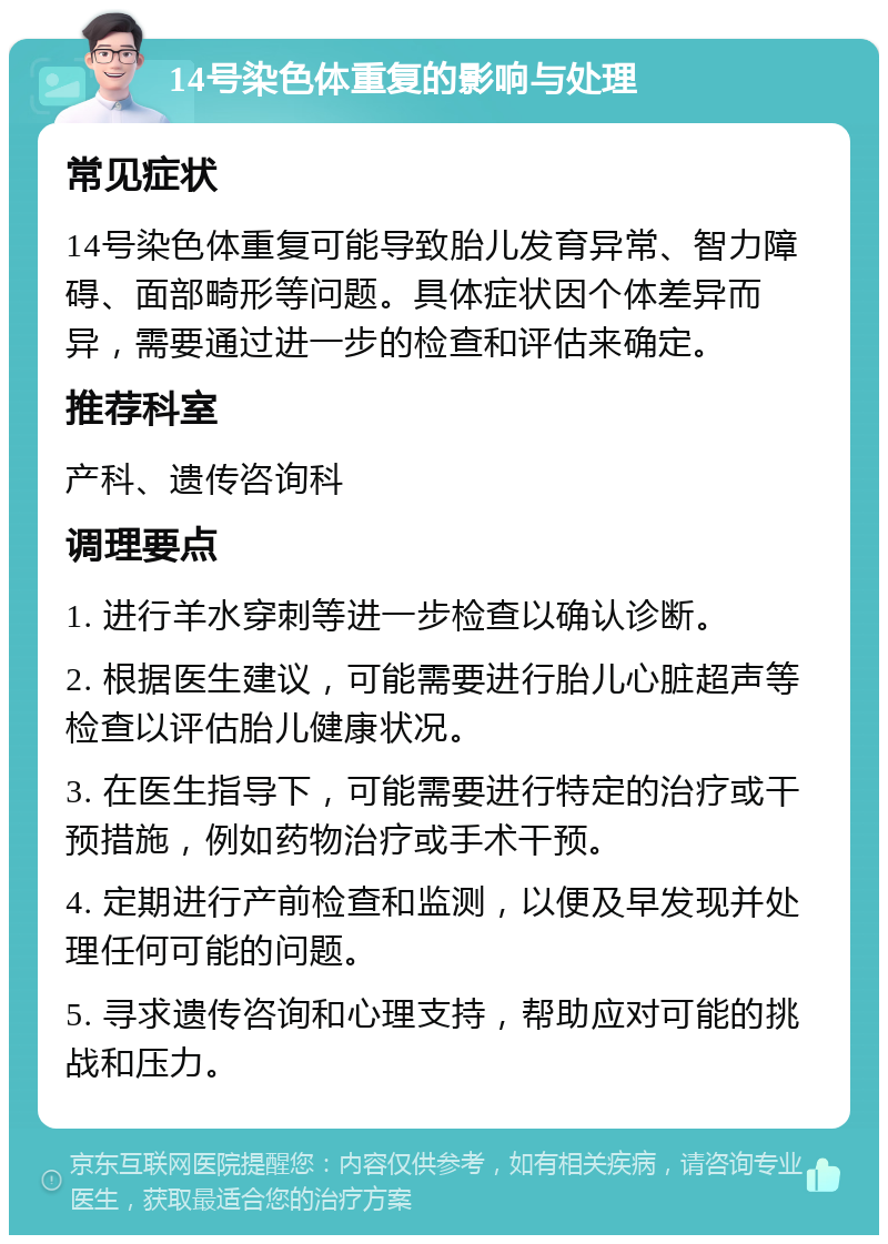 14号染色体重复的影响与处理 常见症状 14号染色体重复可能导致胎儿发育异常、智力障碍、面部畸形等问题。具体症状因个体差异而异，需要通过进一步的检查和评估来确定。 推荐科室 产科、遗传咨询科 调理要点 1. 进行羊水穿刺等进一步检查以确认诊断。 2. 根据医生建议，可能需要进行胎儿心脏超声等检查以评估胎儿健康状况。 3. 在医生指导下，可能需要进行特定的治疗或干预措施，例如药物治疗或手术干预。 4. 定期进行产前检查和监测，以便及早发现并处理任何可能的问题。 5. 寻求遗传咨询和心理支持，帮助应对可能的挑战和压力。