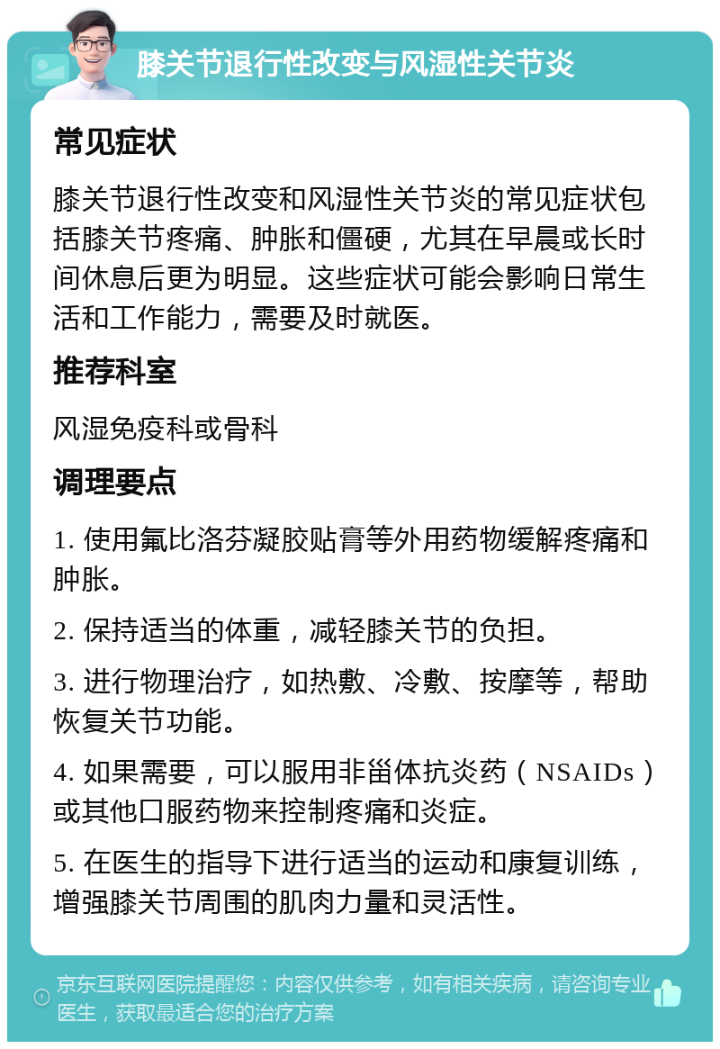 膝关节退行性改变与风湿性关节炎 常见症状 膝关节退行性改变和风湿性关节炎的常见症状包括膝关节疼痛、肿胀和僵硬，尤其在早晨或长时间休息后更为明显。这些症状可能会影响日常生活和工作能力，需要及时就医。 推荐科室 风湿免疫科或骨科 调理要点 1. 使用氟比洛芬凝胶贴膏等外用药物缓解疼痛和肿胀。 2. 保持适当的体重，减轻膝关节的负担。 3. 进行物理治疗，如热敷、冷敷、按摩等，帮助恢复关节功能。 4. 如果需要，可以服用非甾体抗炎药（NSAIDs）或其他口服药物来控制疼痛和炎症。 5. 在医生的指导下进行适当的运动和康复训练，增强膝关节周围的肌肉力量和灵活性。