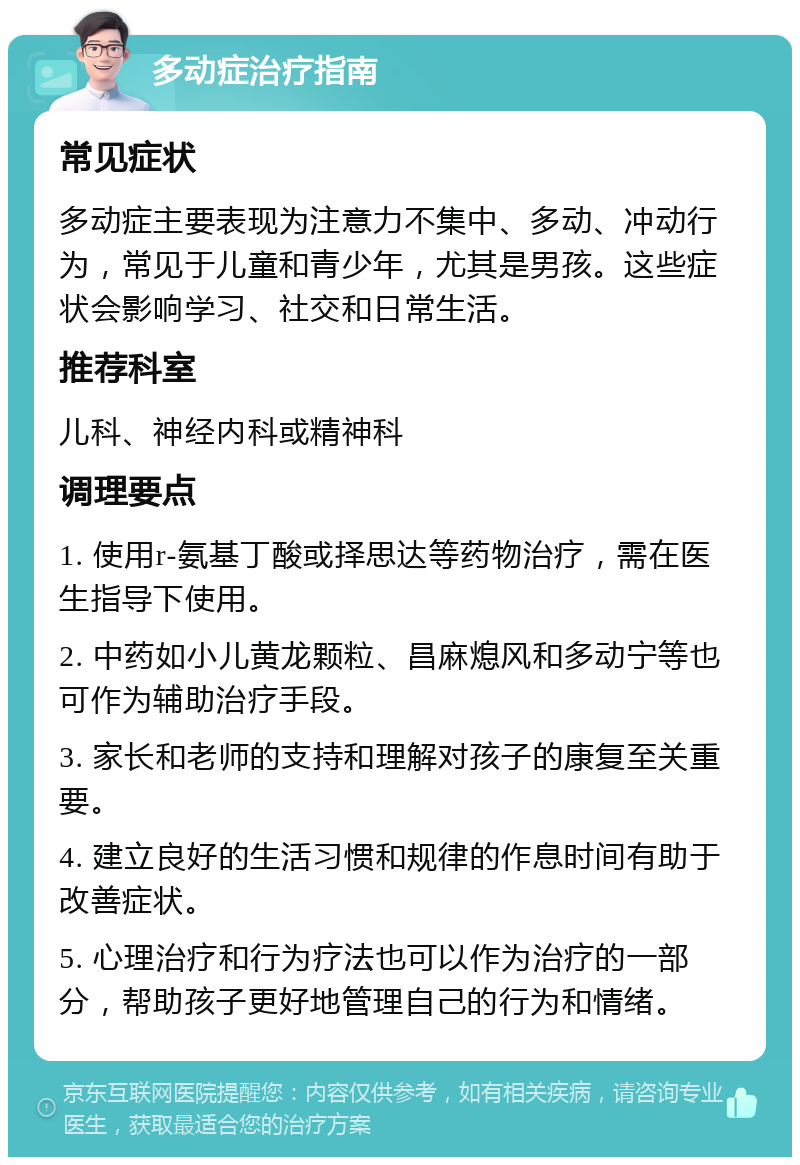 多动症治疗指南 常见症状 多动症主要表现为注意力不集中、多动、冲动行为，常见于儿童和青少年，尤其是男孩。这些症状会影响学习、社交和日常生活。 推荐科室 儿科、神经内科或精神科 调理要点 1. 使用r-氨基丁酸或择思达等药物治疗，需在医生指导下使用。 2. 中药如小儿黄龙颗粒、昌麻熄风和多动宁等也可作为辅助治疗手段。 3. 家长和老师的支持和理解对孩子的康复至关重要。 4. 建立良好的生活习惯和规律的作息时间有助于改善症状。 5. 心理治疗和行为疗法也可以作为治疗的一部分，帮助孩子更好地管理自己的行为和情绪。