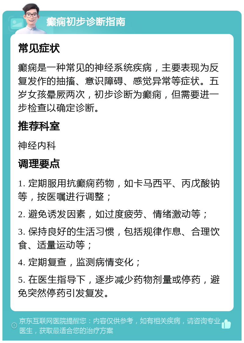 癫痫初步诊断指南 常见症状 癫痫是一种常见的神经系统疾病，主要表现为反复发作的抽搐、意识障碍、感觉异常等症状。五岁女孩晕厥两次，初步诊断为癫痫，但需要进一步检查以确定诊断。 推荐科室 神经内科 调理要点 1. 定期服用抗癫痫药物，如卡马西平、丙戊酸钠等，按医嘱进行调整； 2. 避免诱发因素，如过度疲劳、情绪激动等； 3. 保持良好的生活习惯，包括规律作息、合理饮食、适量运动等； 4. 定期复查，监测病情变化； 5. 在医生指导下，逐步减少药物剂量或停药，避免突然停药引发复发。