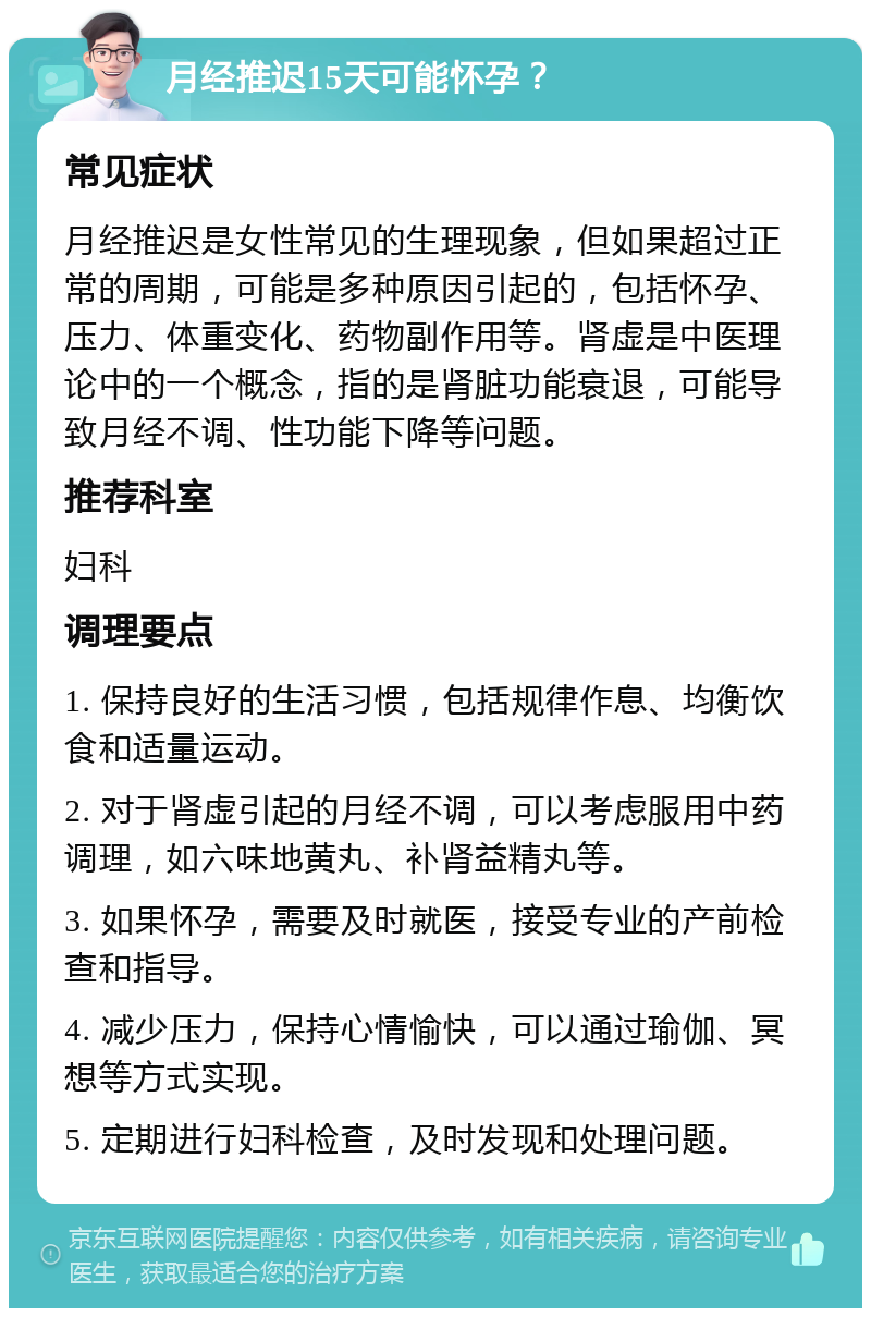 月经推迟15天可能怀孕？ 常见症状 月经推迟是女性常见的生理现象，但如果超过正常的周期，可能是多种原因引起的，包括怀孕、压力、体重变化、药物副作用等。肾虚是中医理论中的一个概念，指的是肾脏功能衰退，可能导致月经不调、性功能下降等问题。 推荐科室 妇科 调理要点 1. 保持良好的生活习惯，包括规律作息、均衡饮食和适量运动。 2. 对于肾虚引起的月经不调，可以考虑服用中药调理，如六味地黄丸、补肾益精丸等。 3. 如果怀孕，需要及时就医，接受专业的产前检查和指导。 4. 减少压力，保持心情愉快，可以通过瑜伽、冥想等方式实现。 5. 定期进行妇科检查，及时发现和处理问题。