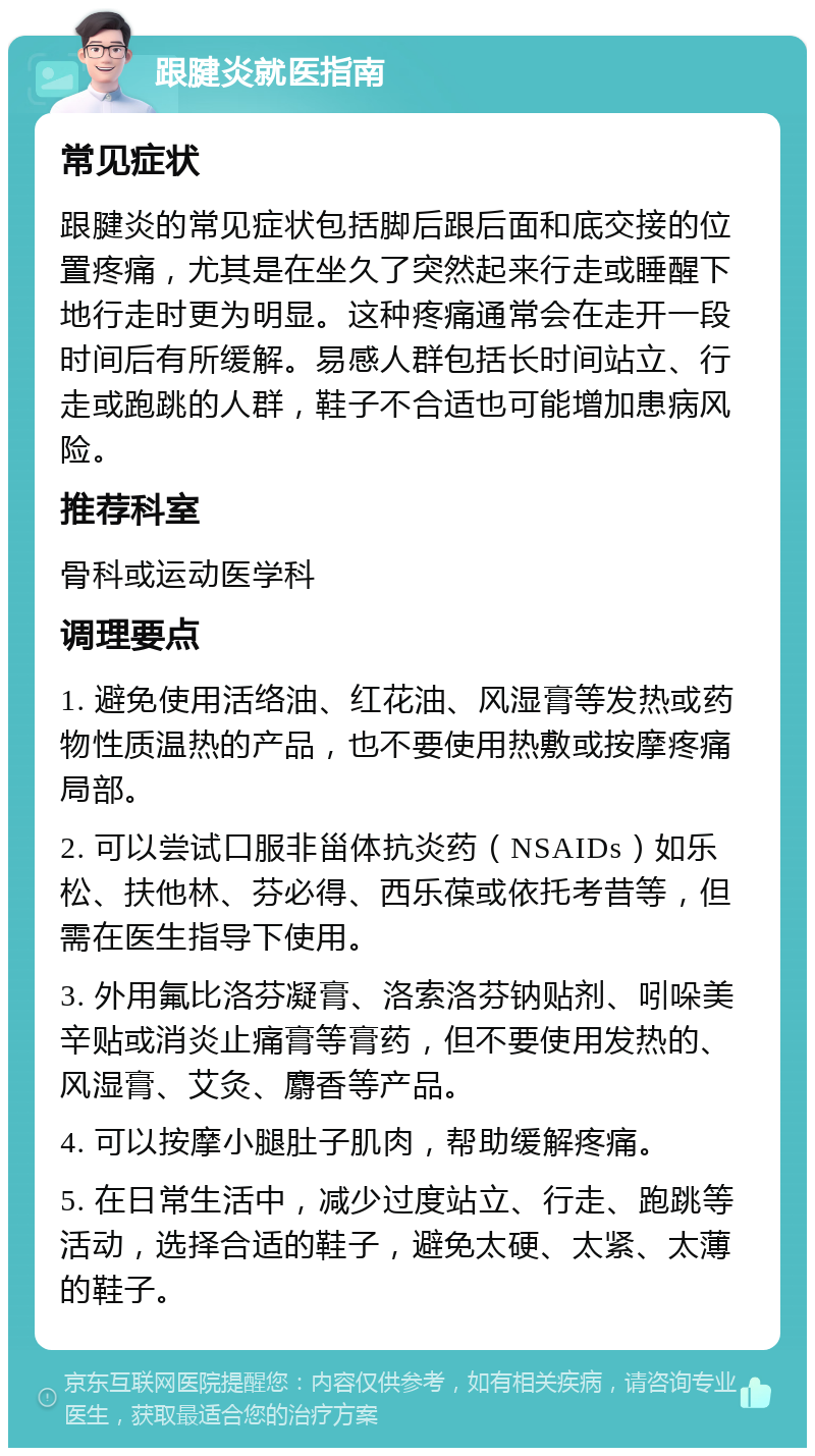 跟腱炎就医指南 常见症状 跟腱炎的常见症状包括脚后跟后面和底交接的位置疼痛，尤其是在坐久了突然起来行走或睡醒下地行走时更为明显。这种疼痛通常会在走开一段时间后有所缓解。易感人群包括长时间站立、行走或跑跳的人群，鞋子不合适也可能增加患病风险。 推荐科室 骨科或运动医学科 调理要点 1. 避免使用活络油、红花油、风湿膏等发热或药物性质温热的产品，也不要使用热敷或按摩疼痛局部。 2. 可以尝试口服非甾体抗炎药（NSAIDs）如乐松、扶他林、芬必得、西乐葆或依托考昔等，但需在医生指导下使用。 3. 外用氟比洛芬凝膏、洛索洛芬钠贴剂、吲哚美辛贴或消炎止痛膏等膏药，但不要使用发热的、风湿膏、艾灸、麝香等产品。 4. 可以按摩小腿肚子肌肉，帮助缓解疼痛。 5. 在日常生活中，减少过度站立、行走、跑跳等活动，选择合适的鞋子，避免太硬、太紧、太薄的鞋子。