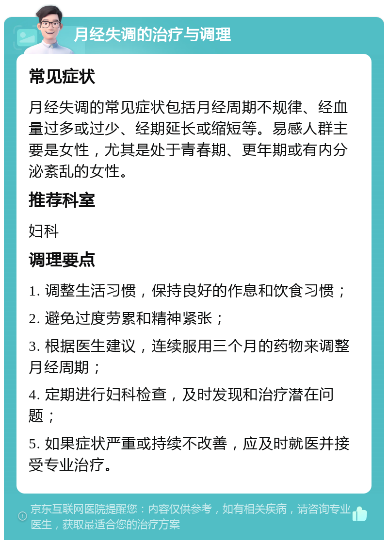 月经失调的治疗与调理 常见症状 月经失调的常见症状包括月经周期不规律、经血量过多或过少、经期延长或缩短等。易感人群主要是女性，尤其是处于青春期、更年期或有内分泌紊乱的女性。 推荐科室 妇科 调理要点 1. 调整生活习惯，保持良好的作息和饮食习惯； 2. 避免过度劳累和精神紧张； 3. 根据医生建议，连续服用三个月的药物来调整月经周期； 4. 定期进行妇科检查，及时发现和治疗潜在问题； 5. 如果症状严重或持续不改善，应及时就医并接受专业治疗。