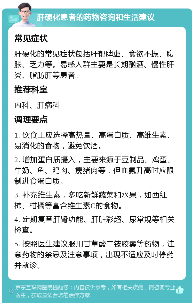 肝硬化患者的药物咨询和生活建议 常见症状 肝硬化的常见症状包括肝郁脾虚、食欲不振、腹胀、乏力等。易感人群主要是长期酗酒、慢性肝炎、脂肪肝等患者。 推荐科室 内科、肝病科 调理要点 1. 饮食上应选择高热量、高蛋白质、高维生素、易消化的食物，避免饮酒。 2. 增加蛋白质摄入，主要来源于豆制品、鸡蛋、牛奶、鱼、鸡肉、瘦猪肉等，但血氨升高时应限制进食蛋白质。 3. 补充维生素，多吃新鲜蔬菜和水果，如西红柿、柑橘等富含维生素C的食物。 4. 定期复查肝肾功能、肝脏彩超、尿常规等相关检查。 5. 按照医生建议服用甘草酸二铵胶囊等药物，注意药物的禁忌及注意事项，出现不适应及时停药并就诊。