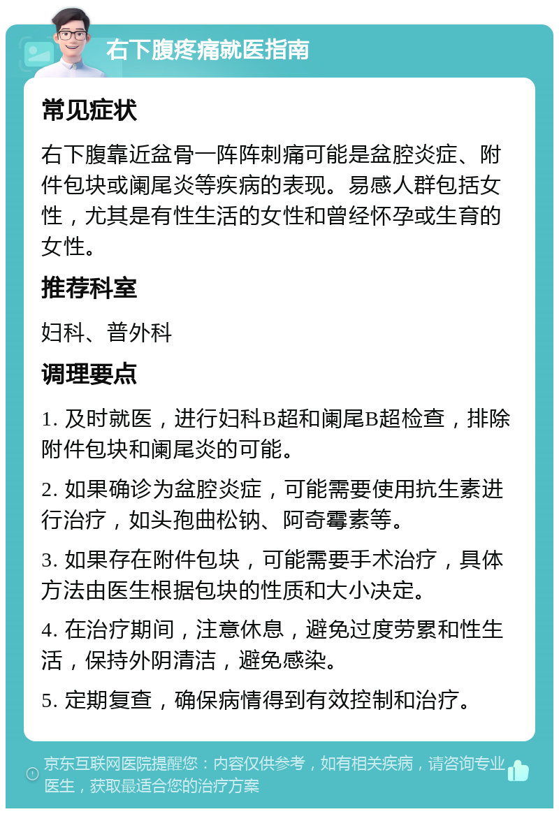 右下腹疼痛就医指南 常见症状 右下腹靠近盆骨一阵阵刺痛可能是盆腔炎症、附件包块或阑尾炎等疾病的表现。易感人群包括女性，尤其是有性生活的女性和曾经怀孕或生育的女性。 推荐科室 妇科、普外科 调理要点 1. 及时就医，进行妇科B超和阑尾B超检查，排除附件包块和阑尾炎的可能。 2. 如果确诊为盆腔炎症，可能需要使用抗生素进行治疗，如头孢曲松钠、阿奇霉素等。 3. 如果存在附件包块，可能需要手术治疗，具体方法由医生根据包块的性质和大小决定。 4. 在治疗期间，注意休息，避免过度劳累和性生活，保持外阴清洁，避免感染。 5. 定期复查，确保病情得到有效控制和治疗。