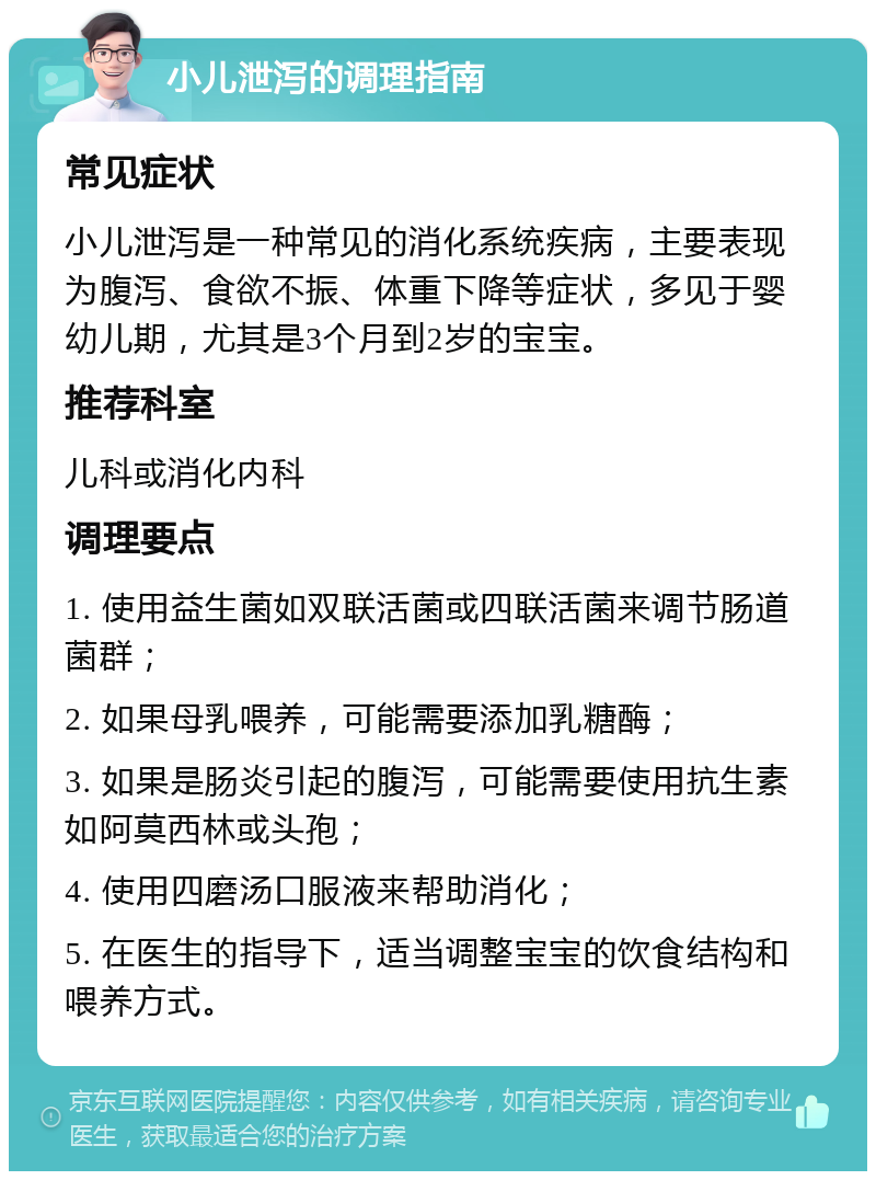 小儿泄泻的调理指南 常见症状 小儿泄泻是一种常见的消化系统疾病，主要表现为腹泻、食欲不振、体重下降等症状，多见于婴幼儿期，尤其是3个月到2岁的宝宝。 推荐科室 儿科或消化内科 调理要点 1. 使用益生菌如双联活菌或四联活菌来调节肠道菌群； 2. 如果母乳喂养，可能需要添加乳糖酶； 3. 如果是肠炎引起的腹泻，可能需要使用抗生素如阿莫西林或头孢； 4. 使用四磨汤口服液来帮助消化； 5. 在医生的指导下，适当调整宝宝的饮食结构和喂养方式。