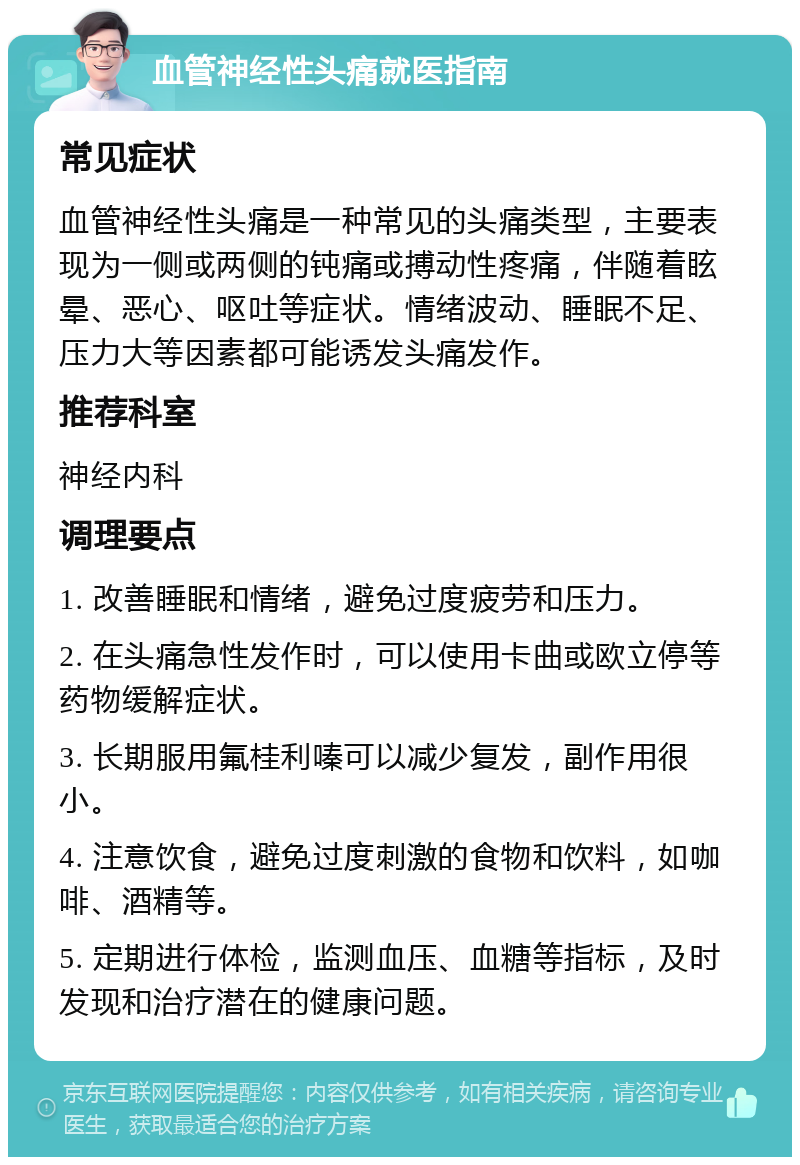 血管神经性头痛就医指南 常见症状 血管神经性头痛是一种常见的头痛类型，主要表现为一侧或两侧的钝痛或搏动性疼痛，伴随着眩晕、恶心、呕吐等症状。情绪波动、睡眠不足、压力大等因素都可能诱发头痛发作。 推荐科室 神经内科 调理要点 1. 改善睡眠和情绪，避免过度疲劳和压力。 2. 在头痛急性发作时，可以使用卡曲或欧立停等药物缓解症状。 3. 长期服用氟桂利嗪可以减少复发，副作用很小。 4. 注意饮食，避免过度刺激的食物和饮料，如咖啡、酒精等。 5. 定期进行体检，监测血压、血糖等指标，及时发现和治疗潜在的健康问题。