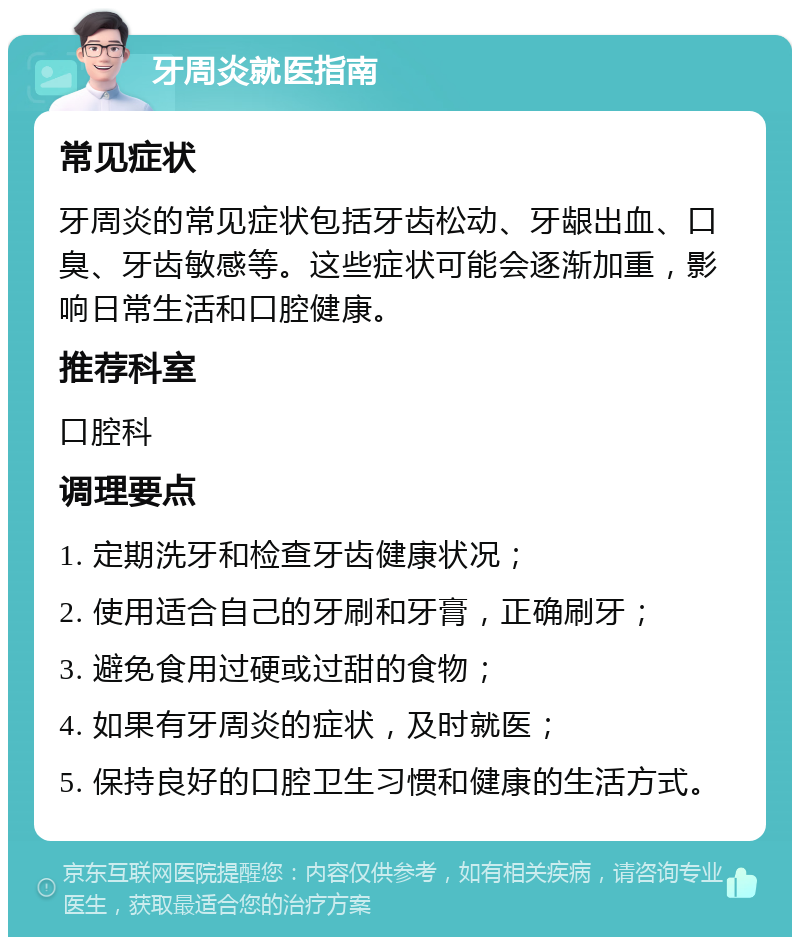 牙周炎就医指南 常见症状 牙周炎的常见症状包括牙齿松动、牙龈出血、口臭、牙齿敏感等。这些症状可能会逐渐加重，影响日常生活和口腔健康。 推荐科室 口腔科 调理要点 1. 定期洗牙和检查牙齿健康状况； 2. 使用适合自己的牙刷和牙膏，正确刷牙； 3. 避免食用过硬或过甜的食物； 4. 如果有牙周炎的症状，及时就医； 5. 保持良好的口腔卫生习惯和健康的生活方式。