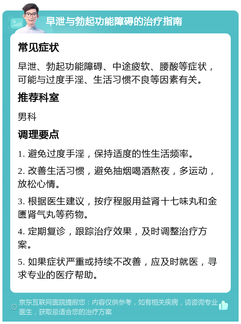 早泄与勃起功能障碍的治疗指南 常见症状 早泄、勃起功能障碍、中途疲软、腰酸等症状，可能与过度手淫、生活习惯不良等因素有关。 推荐科室 男科 调理要点 1. 避免过度手淫，保持适度的性生活频率。 2. 改善生活习惯，避免抽烟喝酒熬夜，多运动，放松心情。 3. 根据医生建议，按疗程服用益肾十七味丸和金匮肾气丸等药物。 4. 定期复诊，跟踪治疗效果，及时调整治疗方案。 5. 如果症状严重或持续不改善，应及时就医，寻求专业的医疗帮助。