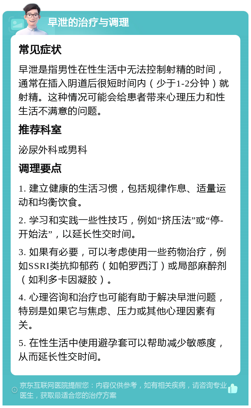 早泄的治疗与调理 常见症状 早泄是指男性在性生活中无法控制射精的时间，通常在插入阴道后很短时间内（少于1-2分钟）就射精。这种情况可能会给患者带来心理压力和性生活不满意的问题。 推荐科室 泌尿外科或男科 调理要点 1. 建立健康的生活习惯，包括规律作息、适量运动和均衡饮食。 2. 学习和实践一些性技巧，例如“挤压法”或“停-开始法”，以延长性交时间。 3. 如果有必要，可以考虑使用一些药物治疗，例如SSRI类抗抑郁药（如帕罗西汀）或局部麻醉剂（如利多卡因凝胶）。 4. 心理咨询和治疗也可能有助于解决早泄问题，特别是如果它与焦虑、压力或其他心理因素有关。 5. 在性生活中使用避孕套可以帮助减少敏感度，从而延长性交时间。