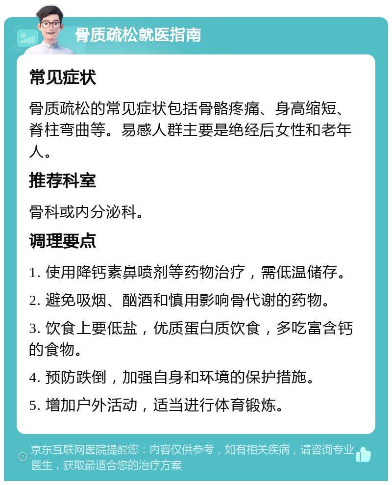 骨质疏松就医指南 常见症状 骨质疏松的常见症状包括骨骼疼痛、身高缩短、脊柱弯曲等。易感人群主要是绝经后女性和老年人。 推荐科室 骨科或内分泌科。 调理要点 1. 使用降钙素鼻喷剂等药物治疗，需低温储存。 2. 避免吸烟、酗酒和慎用影响骨代谢的药物。 3. 饮食上要低盐，优质蛋白质饮食，多吃富含钙的食物。 4. 预防跌倒，加强自身和环境的保护措施。 5. 增加户外活动，适当进行体育锻炼。