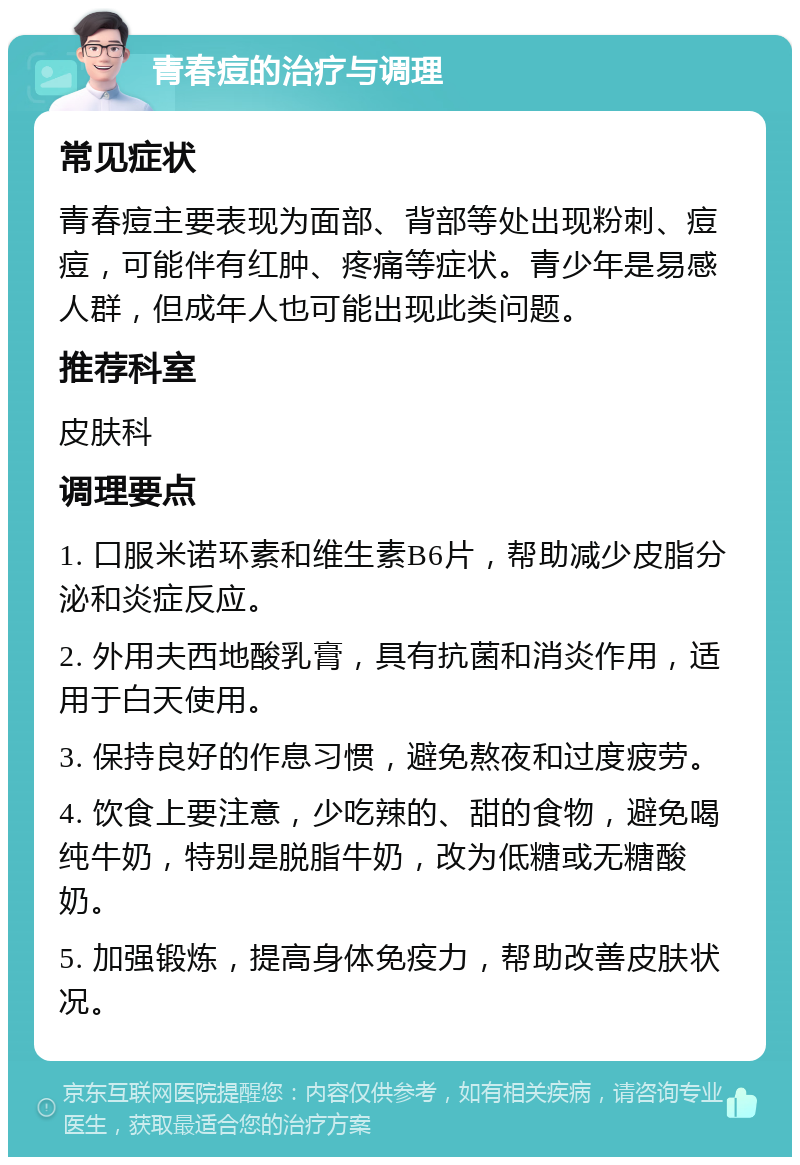 青春痘的治疗与调理 常见症状 青春痘主要表现为面部、背部等处出现粉刺、痘痘，可能伴有红肿、疼痛等症状。青少年是易感人群，但成年人也可能出现此类问题。 推荐科室 皮肤科 调理要点 1. 口服米诺环素和维生素B6片，帮助减少皮脂分泌和炎症反应。 2. 外用夫西地酸乳膏，具有抗菌和消炎作用，适用于白天使用。 3. 保持良好的作息习惯，避免熬夜和过度疲劳。 4. 饮食上要注意，少吃辣的、甜的食物，避免喝纯牛奶，特别是脱脂牛奶，改为低糖或无糖酸奶。 5. 加强锻炼，提高身体免疫力，帮助改善皮肤状况。