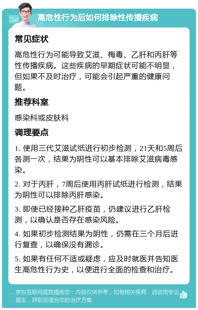 高危性行为后如何排除性传播疾病 常见症状 高危性行为可能导致艾滋、梅毒、乙肝和丙肝等性传播疾病。这些疾病的早期症状可能不明显，但如果不及时治疗，可能会引起严重的健康问题。 推荐科室 感染科或皮肤科 调理要点 1. 使用三代艾滋试纸进行初步检测，21天和5周后各测一次，结果为阴性可以基本排除艾滋病毒感染。 2. 对于丙肝，7周后使用丙肝试纸进行检测，结果为阴性可以排除丙肝感染。 3. 即使已经接种乙肝疫苗，仍建议进行乙肝检测，以确认是否存在感染风险。 4. 如果初步检测结果为阴性，仍需在三个月后进行复查，以确保没有漏诊。 5. 如果有任何不适或疑虑，应及时就医并告知医生高危性行为史，以便进行全面的检查和治疗。