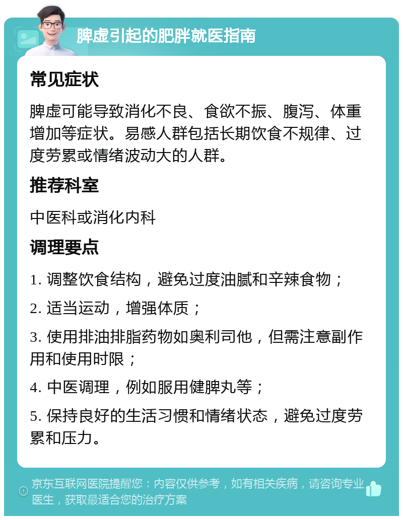 脾虚引起的肥胖就医指南 常见症状 脾虚可能导致消化不良、食欲不振、腹泻、体重增加等症状。易感人群包括长期饮食不规律、过度劳累或情绪波动大的人群。 推荐科室 中医科或消化内科 调理要点 1. 调整饮食结构，避免过度油腻和辛辣食物； 2. 适当运动，增强体质； 3. 使用排油排脂药物如奥利司他，但需注意副作用和使用时限； 4. 中医调理，例如服用健脾丸等； 5. 保持良好的生活习惯和情绪状态，避免过度劳累和压力。