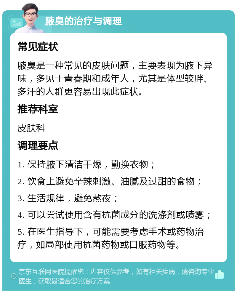 腋臭的治疗与调理 常见症状 腋臭是一种常见的皮肤问题，主要表现为腋下异味，多见于青春期和成年人，尤其是体型较胖、多汗的人群更容易出现此症状。 推荐科室 皮肤科 调理要点 1. 保持腋下清洁干燥，勤换衣物； 2. 饮食上避免辛辣刺激、油腻及过甜的食物； 3. 生活规律，避免熬夜； 4. 可以尝试使用含有抗菌成分的洗涤剂或喷雾； 5. 在医生指导下，可能需要考虑手术或药物治疗，如局部使用抗菌药物或口服药物等。