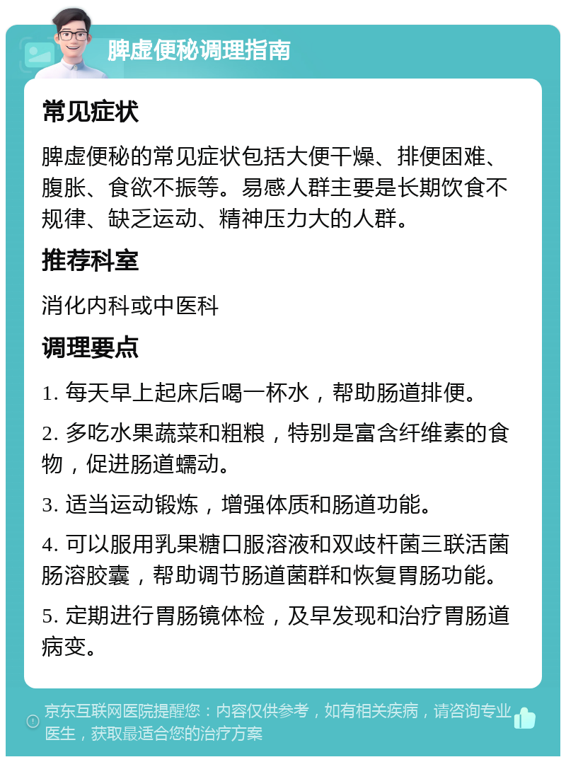 脾虚便秘调理指南 常见症状 脾虚便秘的常见症状包括大便干燥、排便困难、腹胀、食欲不振等。易感人群主要是长期饮食不规律、缺乏运动、精神压力大的人群。 推荐科室 消化内科或中医科 调理要点 1. 每天早上起床后喝一杯水，帮助肠道排便。 2. 多吃水果蔬菜和粗粮，特别是富含纤维素的食物，促进肠道蠕动。 3. 适当运动锻炼，增强体质和肠道功能。 4. 可以服用乳果糖口服溶液和双歧杆菌三联活菌肠溶胶囊，帮助调节肠道菌群和恢复胃肠功能。 5. 定期进行胃肠镜体检，及早发现和治疗胃肠道病变。