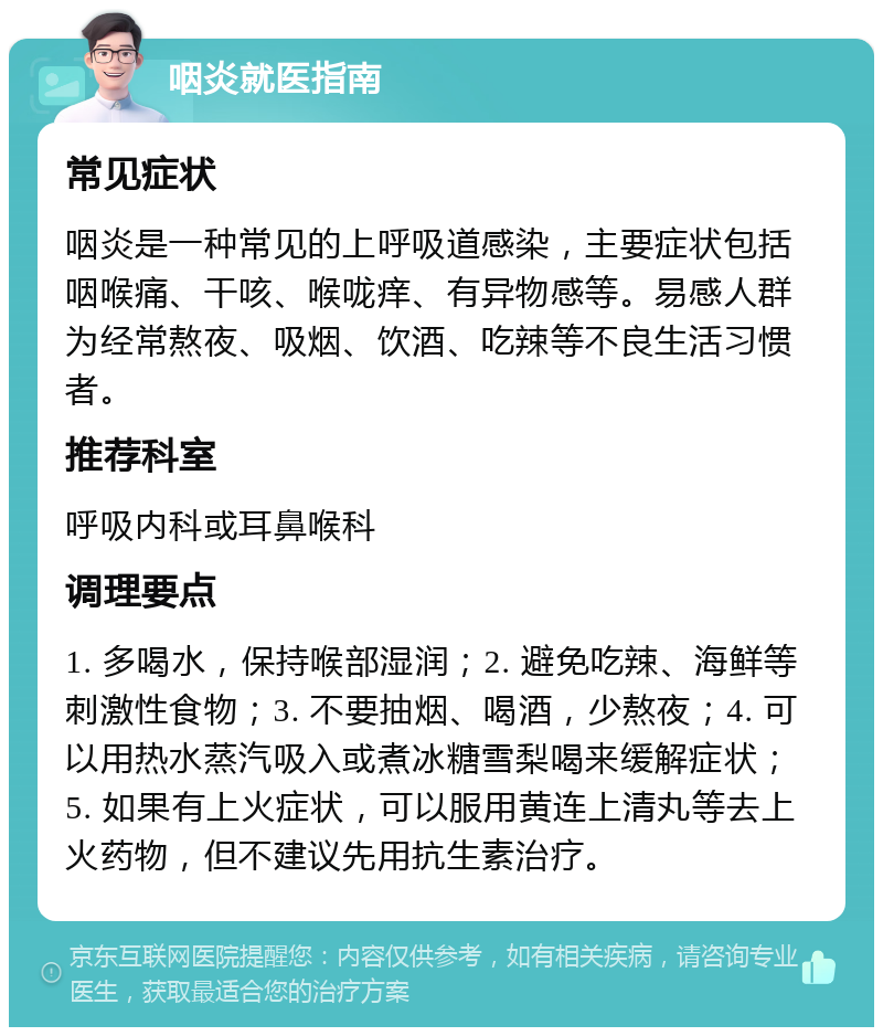 咽炎就医指南 常见症状 咽炎是一种常见的上呼吸道感染，主要症状包括咽喉痛、干咳、喉咙痒、有异物感等。易感人群为经常熬夜、吸烟、饮酒、吃辣等不良生活习惯者。 推荐科室 呼吸内科或耳鼻喉科 调理要点 1. 多喝水，保持喉部湿润；2. 避免吃辣、海鲜等刺激性食物；3. 不要抽烟、喝酒，少熬夜；4. 可以用热水蒸汽吸入或煮冰糖雪梨喝来缓解症状；5. 如果有上火症状，可以服用黄连上清丸等去上火药物，但不建议先用抗生素治疗。