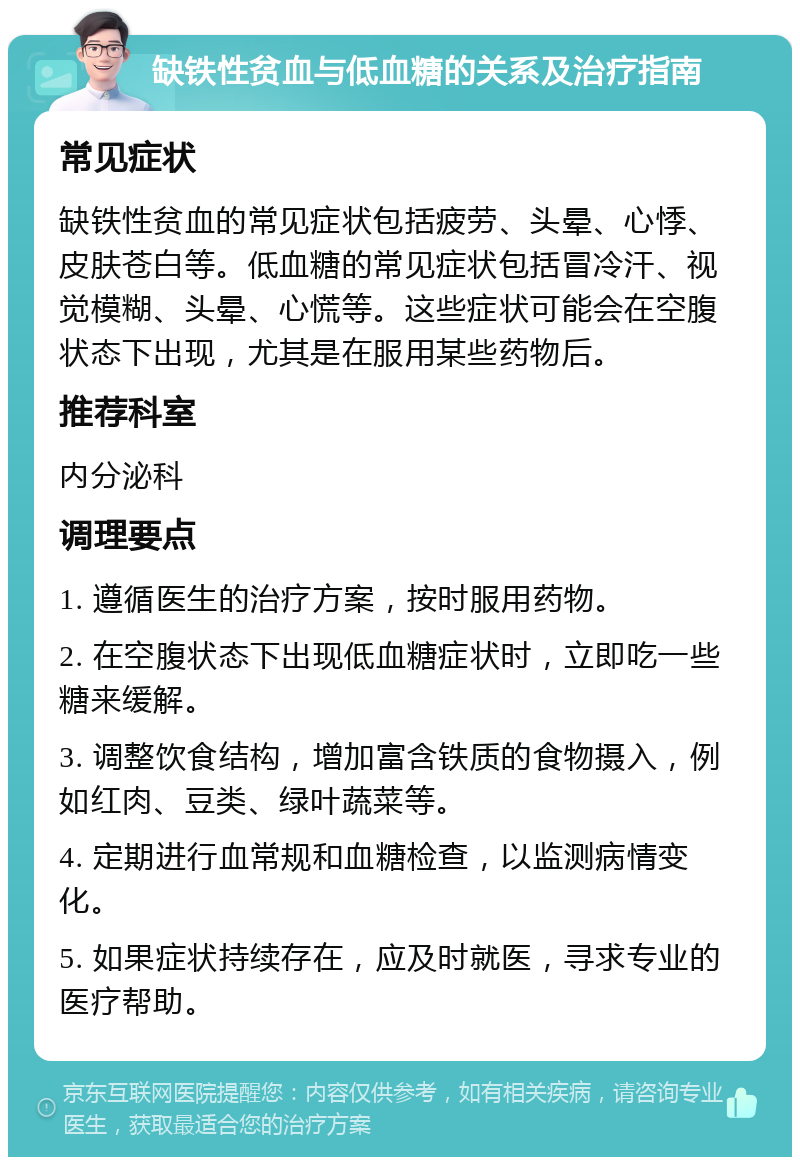 缺铁性贫血与低血糖的关系及治疗指南 常见症状 缺铁性贫血的常见症状包括疲劳、头晕、心悸、皮肤苍白等。低血糖的常见症状包括冒冷汗、视觉模糊、头晕、心慌等。这些症状可能会在空腹状态下出现，尤其是在服用某些药物后。 推荐科室 内分泌科 调理要点 1. 遵循医生的治疗方案，按时服用药物。 2. 在空腹状态下出现低血糖症状时，立即吃一些糖来缓解。 3. 调整饮食结构，增加富含铁质的食物摄入，例如红肉、豆类、绿叶蔬菜等。 4. 定期进行血常规和血糖检查，以监测病情变化。 5. 如果症状持续存在，应及时就医，寻求专业的医疗帮助。