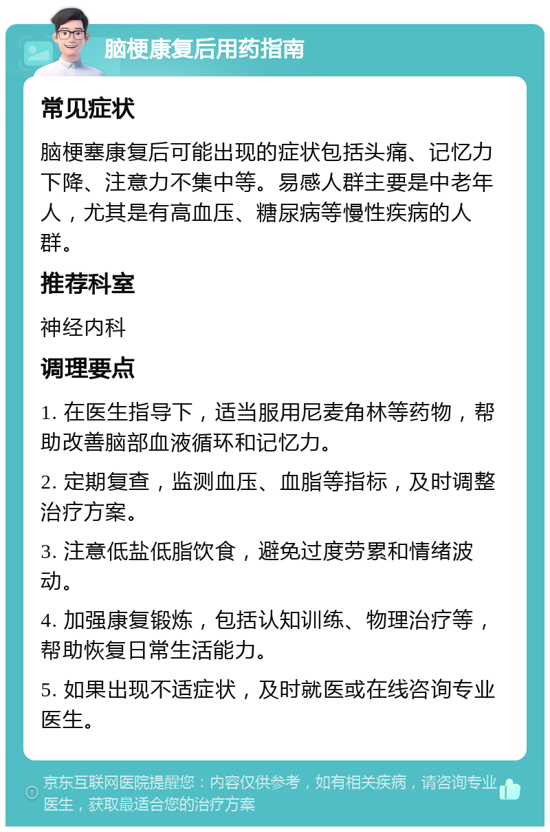 脑梗康复后用药指南 常见症状 脑梗塞康复后可能出现的症状包括头痛、记忆力下降、注意力不集中等。易感人群主要是中老年人，尤其是有高血压、糖尿病等慢性疾病的人群。 推荐科室 神经内科 调理要点 1. 在医生指导下，适当服用尼麦角林等药物，帮助改善脑部血液循环和记忆力。 2. 定期复查，监测血压、血脂等指标，及时调整治疗方案。 3. 注意低盐低脂饮食，避免过度劳累和情绪波动。 4. 加强康复锻炼，包括认知训练、物理治疗等，帮助恢复日常生活能力。 5. 如果出现不适症状，及时就医或在线咨询专业医生。