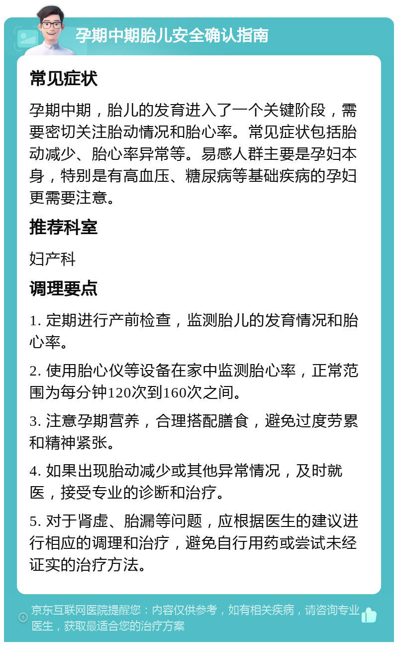 孕期中期胎儿安全确认指南 常见症状 孕期中期，胎儿的发育进入了一个关键阶段，需要密切关注胎动情况和胎心率。常见症状包括胎动减少、胎心率异常等。易感人群主要是孕妇本身，特别是有高血压、糖尿病等基础疾病的孕妇更需要注意。 推荐科室 妇产科 调理要点 1. 定期进行产前检查，监测胎儿的发育情况和胎心率。 2. 使用胎心仪等设备在家中监测胎心率，正常范围为每分钟120次到160次之间。 3. 注意孕期营养，合理搭配膳食，避免过度劳累和精神紧张。 4. 如果出现胎动减少或其他异常情况，及时就医，接受专业的诊断和治疗。 5. 对于肾虚、胎漏等问题，应根据医生的建议进行相应的调理和治疗，避免自行用药或尝试未经证实的治疗方法。