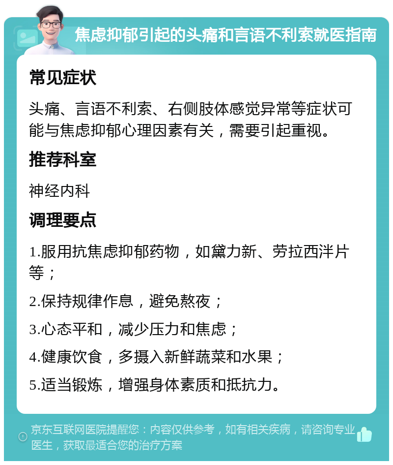 焦虑抑郁引起的头痛和言语不利索就医指南 常见症状 头痛、言语不利索、右侧肢体感觉异常等症状可能与焦虑抑郁心理因素有关，需要引起重视。 推荐科室 神经内科 调理要点 1.服用抗焦虑抑郁药物，如黛力新、劳拉西泮片等； 2.保持规律作息，避免熬夜； 3.心态平和，减少压力和焦虑； 4.健康饮食，多摄入新鲜蔬菜和水果； 5.适当锻炼，增强身体素质和抵抗力。